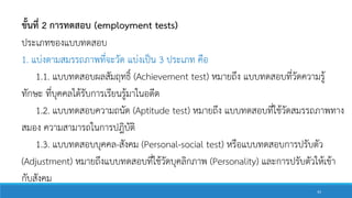 ขั้นที่ 2 การทดสอบ (employment tests)
ประเภทของแบบทดสอบ
1. แบ่งตามสมรรถภาพที่จะวัด แบ่งเป็น 3 ประเภท คือ
1.1. แบบทดสอบผลสัมฤทธิ์ (Achievement test) หมายถึง แบบทดสอบที่วัดความรู้
ทักษะ ที่บุคคลได้รับการเรียนรู้มาในอดีต
1.2. แบบทดสอบความถนัด (Aptitude test) หมายถึง แบบทดสอบที่ใช้วัดสมรรถภาพทาง
สมอง ความสามารถในการปฎิบัติ
1.3. แบบทดสอบบุคคล-สังคม (Personal-social test) หรือแบบทดสอบการปรับตัว
(Adjustment) หมายถึงแบบทดสอบที่ใช้วัดบุคลิกภาพ (Personality) และการปรับตัวให้เข้า
กับสังคม
43
 