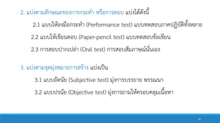 2. แบ่งตามลักษณะของการกระทา หรือการตอบ แบ่งได้ดังนี้
2.1 แบบให้ลงมือกระทา (Performance test) แบบทดสอบภาคปฏิบัติทั้งหลาย
2.2 แบบให้เขียนตอบ (Paper-pencil test) แบบทดสอบข้อเขียน
2.3 การสอบปากเปล่า (Oral test) การสอบสัมภาษณ์นั่นเอง
3. แบ่งตามจุดมุ่งหมายการสร้าง แบ่งเป็น
3.1 แบบอัตนัย (Subjective test) มุ่งการบรรยาย พรรณนา
3.2 แบบปรนัย (Objective test) มุ่งการถามให้ครอบคลุมเนื้อหา
44
 