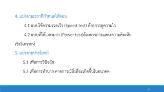 4. แบ่งตามเวลาที่กาหนดให้ตอบ
4.1 แบบใช้ความรวดเร็ว (Speed test) ต้องการดูความไว
4.2 แบบที่ให้เวลามาก (Power test)ต้องการการแสดงความคิดเห็น
เชิงวิเคราะห์
5. แบ่งตามประโยชน์
5.1 เพื่อการวินิจฉัย
5.2 เพื่อการทานาย คาดการณ์สิ่งที่จะเกิดขึ้นในอนาคต
45
 