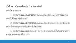 ขั้นที่ 3 การสัมภาษณ์ (selection interview)
แบ่งเป็น 5 ประเภท
1. การสัมภาษณ์แบบไม่มีโครงสร้าง (unstructured interview) การสัมภาษณ์
แบบนี้ให้อิสระแก่ผู้สัมภาษณ์
2. การสัมภาษณ์แบบมีโครงสร้าง (structured or directive interview) คาถาม
แต่ละคาถามจะถูกเตรียมก่อนที่จะเริ่มสัมภาษณ์
3. การสัมภาษณ์แบบผสม (mixed interview) การสัมภาษณ์ที่ผสมผสานระหว่าง
การสัมภาษณ์แบบไม่มีโครงสร้าง
46
 