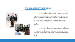 กระบวนการสัมภาษณ์ (ต่อ)
4. การยุติการสัมภาษณ์ (Termination)
ผู้สัมภาษณ์จะเป็นฝ่ายยุติการสัมภาษณ์อาจบอก
ว่า เราคุยกันมาพอสมควร ผมขอถามคาถาม
สุดท้าย
5. การประเมินผล (Evaluation) หลังจาก
การสัมภาษณ์สิ้นสุดลง ผู้สัมภาษณ์ต้องบันทึกผล
ทันที
49
 