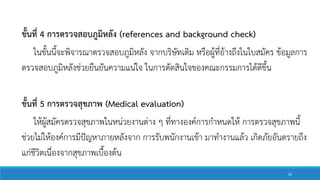 ขั้นที่ 4 การตรวจสอบภูมิหลัง (references and background check)
ในขั้นนี้จะพิจารณาตรวจสอบภูมิหลัง จากบริษัทเดิม หรือผู้ที่อ้างถึงในใบสมัคร ข้อมูลการ
ตรวจสอบภูมิหลังช่วยยืนยันความแน่ใจ ในการตัดสินใจของคณะกรรมการได้ดีขึ้น
ขั้นที่ 5 การตรวจสุขภาพ (Medical evaluation)
ให้ผู้สมัครตรวจสุขภาพในหน่วยงานต่าง ๆ ที่ทางองค์การกาหนดให้ การตรวจสุขภาพนี้
ช่วยไม่ให้องค์การมีปัญหาภายหลังจาก การรับพนักงานเข้า มาทางานแล้ว เกิดภัยอันตรายถึง
แก่ชีวิตเนื่องจากสุขภาพเบื้องต้น
50
 