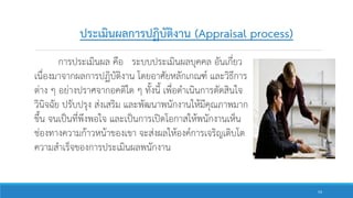 การประเมินผล คือ ระบบประเมินผลบุคคล อันเกี่ยว
เนื่องมาจากผลการปฏิบัติงาน โดยอาศัยหลักเกณฑ์ และวิธีการ
ต่าง ๆ อย่างปราศจากอคติใด ๆ ทั้งนี้ เพื่อดาเนินการตัดสินใจ
วินิจฉัย ปรับปรุง ส่งเสริม และพัฒนาพนักงานให้มีคุณภาพมาก
ขึ้น จนเป็นที่พึงพอใจ และเป็นการเปิดโอกาสให้พนักงานเห็น
ช่องทางความก้าวหน้าของเขา จะส่งผลให้องค์การเจริญเติบโต
ความสาเร็จของการประเมินผลพนักงาน
ประเมินผลการปฏิบัติงาน (Appraisal process)
54
 