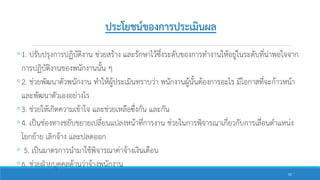 ประโยชน์ของการประเมินผล
◦1. ปรับปรุงการปฏิบัติงาน ช่วยสร้าง และรักษาไว้ซึ่งระดับของการทางานให้อยู่ในระดับที่น่าพอใจจาก
การปฏิบัติงานของพนักงานนั้น ๆ
◦2. ช่วยพัฒนาตัวพนักงาน ทาให้ผู้ประเมินทราบว่า พนักงานผู้นั้นต้องการอะไร มีโอกาสที่จะก้าวหน้า
และพัฒนาตัวเองอย่างไร
◦3. ช่วยให้เกิดความเข้าใจ และช่วยเหลือซึ่งกัน และกัน
◦4. เป็นช่องทางขยับขยายเปลี่ยนแปลงหน้าที่การงาน ช่วยในการพิจารณาเกี่ยวกับการเลื่อนตาแหน่ง
โยกย้าย เลิกจ้าง และปลดออก
◦ 5. เป็นมาตรการนามาใช้พิจารณาค่าจ้างเงินเดือน
◦6. ช่วยฝ่ายบุคคลด้านว่าจ้างพนักงาน
55
 