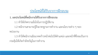 ประโยชน์ที่ได้รับจากการฝึกอบรม
1. ผลประโยชน์ที่พนักงานได้รับจากการฝึกอบรม
1.1 ทาให้เกิดความมั่นใจในการปฏิบัติงาน
1.2 พนักงานสามารถรู้ถึงมาตรฐานการทางาน และนโยบายต่าง ๆ ของ
หน่วยงาน
1.3 ทาให้พนักงานมีอนาคตก้าวหน้าต่อไปให้ตาแหน่ง และหน้าที่ซึ่งจะเป็นการ
กระตุ้นให้เกิดกาลังขวัญในการทางาน
57
 