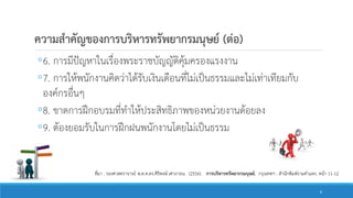 ความสาคัญของการบริหารทรัพยากรมนุษย์ (ต่อ)
◦6. การมีปัญหาในเรื่องพระราชบัญญัติคุ้มครองแรงงาน
◦7. การให้พนักงานคิดว่าได้รับเงินเดือนที่ไม่เป็นธรรมและไม่เท่าเทียมกับ
องค์กรอื่นๆ
◦8. ขาดการฝึกอบรมที่ทาให้ประสิทธิภาพของหน่วยงานด้อยลง
◦9. ต้องยอมรับในการฝึกฝนพนักงานโดยไม่เป็นธรรม
ที่มา : รองศาสตราจารย์ พ.ต.ท.ดร.ศิริพงษ์ เศาภายน. (2556). การบริหารทรัพยากรมนุษย์. กรุงเทพฯ : สานักพิมพ์รามคาแหง. หน้า 11-12
6
 