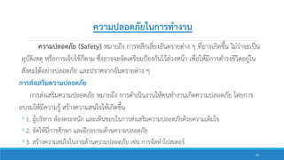 ความปลอดภัย (Safety) หมายถึง การหลีกเลี่ยงอันตรายต่าง ๆ ที่อาจเกิดขึ้น ไม่ว่าจะเป็น
อุบัติเหตุ หรือการเจ็บไข้ก็ตาม ซึ่งอาจจะจัดเตรียมป้องกันไว้ล่วงหน้า เพื่อให้มีการดารงชีวิตอยู่ใน
สังคมได้อย่างปลอดภัย และปราศจากอันตรายต่าง ๆ
การส่งเสริมความปลอดภัย
การส่งเสริมความปลอดภัย หมายถึง การดาเนินงานให้คนทางานเกิดความปลอดภัย โดยการ
อบรมให้มีความรู้ สร้างความสนใจให้เกิดขึ้น
◦1. ผู้บริหาร ต้องตระหนัก และเห็นชอบในการส่งเสริมความปลอดภัยด้วยความเต็มใจ
◦2. จัดให้มีการศึกษา และฝึกอบรมด้านความปลอดภัย
◦3. สร้างความสนใจในงานด้านความปลอดภัย เช่น การจัดทาโปสเตอร์
ความปลอดภัยในการทางาน
60
 