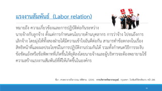 แรงงานสัมพันธ์ (Labor relation)
หมายถึง ความเกี่ยวข้องและการปฏิบัติต่อกันระหว่าง
นายจ้างกับลูกจ้าง ตั้งแต่การกาหนดนโยบายด้านบุคลากร การว่าจ้าง ไปจนถึงการ
เลิกจ้าง โดยมุ่งให้ทั้งสองฝ่ายได้มีความเข้าใจอันดีต่อกัน สามารทาข้อตกลงในเรื่อง
สิทธิหน้าที่และผลประโยชน์ในการปฏิบัติงานร่วมกันได้ รวมทั้งกาหนดวิธีการระงับ
ข้อขัดแย้งหรือข้อพิพาทที่เกิดขึ้นให้ยุติลงโดยนายจ้างและผู้บริหารจะต้องพยายามใช้
ความสร้างแรงงานสัมพันธ์ที่ดีให้เกิดขึ้นในองค์กร
ที่มา : ศาสตราจารย์วิลาวรรณ รพีพิศาล. (2554). การบริหารทรัพยากรมนุษย์. กรุงเทพฯ : โรงพิมพ์วิจิตรหัตถกร. หน้า 284.
61
 