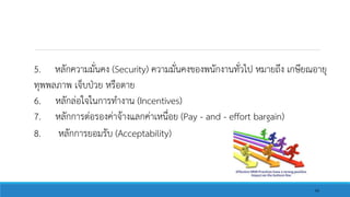 5. หลักความมั่นคง (Security) ความมั่นคงของพนักงานทั่วไป หมายถึง เกษียณอายุ
ทุพพลภาพ เจ็บป่วย หรือตาย
6. หลักล่อใจในการทางาน (Incentives)
7. หลักการต่อรองค่าจ้างแลกค่าเหนื่อย (Pay - and - effort bargain)
8. หลักการยอมรับ (Acceptability)
66
 