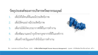 วัตถุประสงค์ของการบริหารทรัพยากรมนุษย์
1. เพื่อให้ได้คนที่ดีและมีประสิทธิภาพ
2. เพื่อใช้คนอย่างมีประสิทธิภาพ
3. เพื่อก่อให้เกิดบรรยากาศที่ดีในการทางาน
4. เพื่อพัฒนาและบารุงรักษาบุคลากรที่ดีในองค์การ
5. เพื่อสร้างขวัญและกาลังใจในการทางาน
ที่มา : รองศาสตราจารย์ ธีระเดช ริ้วมงคล. (2555). การจัดการทรัพยากรมนุษย์ (Human Resource Management). กรุงเทพฯ : สานักพิมพ์มหาวิทยาลัยรามคาแหง.. หน้า 6
7
 