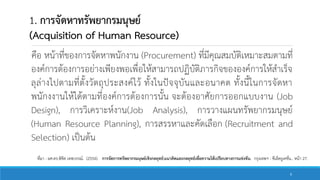 1. การจัดหาทรัพยากรมนุษย์
(Acquisition of Human Resource)
คือ หน้าที่ของการจัดหาพนักงาน (Procurement) ที่มีคุณสมบัติเหมาะสมตามที่
องค์การต้องการอย่างเพียงพอเพื่อให้สามารถปฏิบัติภารกิจขององค์การให้สาเร็จ
ลุล่างไปตามที่ตั้งวัตถุประสงค์ไว้ ทั้งในปัจจุบันและอนาคต ทั้งนี้ในการจัดหา
พนักงงานให้ได้ตามที่องค์การต้องการนั้น จะต้องอาศัยการออกแบบงาน (Job
Design), การวิเคราะห์งาน(Job Analysis), การวางแผนทรัพยากรมนุษย์
(Human Resource Planning), การสรรหาและคัดเลือก (Recruitment and
Selection) เป็นต้น
ที่มา : ผศ.ดร.พิชิต เทพวรรณ์. (2554). การจัดการทรัพยากรมนุษย์เชิงกลยุทธ์:แนวคิดและกลยุทธ์เพื่อความได้เปรียบทางการแข่งขัน. กรุงเทพฯ : ซีเอ็ดยูเคชั่น.. หน้า 27.
9
 