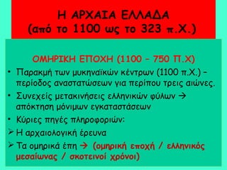Η ΑΡΧΑΙΑ ΕΛΛΑΔΑ
(από το 1100 ως το 323 π.Χ.)
ΟΜΗΡΙΚΗ ΕΠΟΧΗ (1100 – 750 Π.Χ)
• Παρακμή των μυκηναϊκών κέντρων (1100 π.Χ.) –
περίοδος αναστατώσεων για περίπου τρεις αιώνες.
• Συνεχείς μετακινήσεις ελληνικών φύλων 
απόκτηση μόνιμων εγκαταστάσεων
• Κύριες πηγές πληροφοριών:
 Η αρχαιολογική έρευνα
 Τα ομηρικά έπη  (ομηρική εποχή / ελληνικός
μεσαίωνας / σκοτεινοί χρόνοι)
 