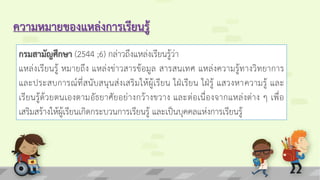 ความหมายของแหล่งการเรียนรู้
กรมสามัญศึกษา (2544 ;6) กล่าวถึงแหล่งเรียนรู้ว่า
แหล่งเรียนรู้ หมายถึง แหล่งข่าวสารข้อมูล สารสนเทศ แหล่งความรู้ทางวิทยาการ
และประสบการณ์ที่สนับสนุนส่งเสริมให้ผู้เรียน ใฝ่เรียน ใฝ่รู้ แสวงหาความรู้ และ
เรียนรู้ด้วยตนเองตามอัธยาศัยอย่างกว้างขวาง และต่อเนื่องจากแหล่งต่าง ๆ เพื่อ
เสริมสร้างให้ผู้เรียนเกิดกระบวนการเรียนรู้ และเป็นบุคคลแห่งการเรียนรู้
 