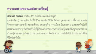 ความหมายของแหล่งการเรียนรู้
สามารถ รอดคา (2546 ;19) กล่าวถึงแหล่งเรียนรู้ว่า
แหล่งเรียนรู้ หมายถึง สิ่งที่มีชีวิต และไม่มีชีวิต ได้แก่ บุคคล สถานที่ต่างๆ แหล่ง
วิทยาการธรรมชาติ สภาพสังคม เศรษฐกิจ การเมือง วัฒนธรรม และเทคโนโลยี
สารสนเทศต่างๆ ที่เสริมสร้างให้ผู้เรียนเกิดกระบวนการเรียนรู้ และเป็นบุคคลแห่งการ
เรียนรู้ด้วยตนเองโดยประสบการณ์ตรงเพื่อให้สามารถนาไปใช้ประโยชน์ได้ใน
ชีวิตประจาวัน
 