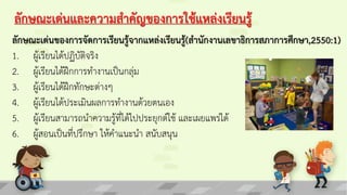 ลักษณะเด่นและความสาคัญของการใช้แหล่งเรียนรู้
ลักษณะเด่นของการจัดการเรียนรู้จากแหล่งเรียนรู้(สานักงานเลขาธิการสภาการศึกษา,2550:1)
1. ผู้เรียนได้ปฏิบัติจริง
2. ผู้เรียนได้ฝึกการทางานเป็นกลุ่ม
3. ผู้เรียนได้ฝึกทักษะต่างๆ
4. ผู้เรียนได้ประเมินผลการทางานด้วยตนเอง
5. ผู้เรียนสามารถนาความรู้ที่ได้ไปประยุกต์ใช้ และเผยแพร่ได้
6. ผู้สอนเป็นที่ปรึกษา ให้คาแนะนา สนับสนุน
 