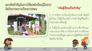 แนวคิดสาคัญในการใช้แหล่งเรียนรู้ในการ
จัดกิจกรรมการเรียนการสอน
1. การจัดการเรียนรู้เน้นความสาคัญที่
ผู้เรียน ให้ผู้เรียนมีความสาคัญที่สุดใน
กระบวนการเรียนรู้
“เน้นผู้เรียนเป็นสาคัญ”
2. ให้ผู้เรียนเรียนรู้ด้วยการฝึกทักษะ
กระบวนการคิด การวิเคราะห์ การสังเกต
การรวบรวมข้อมูล และการปฏิบัติจริง ทาได้
คิดเป็น ทาเป็น
 
