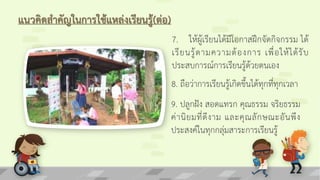 แนวคิดสาคัญในการใช้แหล่งเรียนรู้(ต่อ)
7. ให้ผู้เรียนได้มีโอกาสฝึกจัดกิจกรรม ได้
เรียนรู้ตามความต้องการ เพื่อให้ได้รับ
ประสบการณ์การเรียนรู้ด้วยตนเอง
8. ถือว่าการเรียนรู้เกิดขึ้นได้ทุกที่ทุกเวลา
9. ปลูกฝัง สอดแทรก คุณธรรม จริยธรรม
ค่านิยมที่ดีงาม และคุณลักษณะอันพึง
ประสงค์ในทุกกลุ่มสาระการเรียนรู้
 