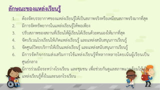 ลักษณะของแหล่งเรียนรู้
1. ต้องจัดบรรยากาศของแหล่งเรียนรู้ให้เป็นสภาพจริงหรือเหมือนสภาพจริงมากที่สุด
2. มีการจัดทรัพยากรในแหล่งเรียนรู้ให้พอเพียง
3. ปรับสภาพของสถานที่เรียนให้ผู้เรียนได้เรียนด้วยตนเองให้มากที่สุด
4. จัดบริเวณโรงเรียนให้เกิดแหล่งเรียนรู้ และแหล่งสนับสนุนการเรียนรู้
5. จัดศูนย์วิทยบริการให้เป็นแหล่งเรียนรู้ และแหล่งสนับสนุนการเรียนรู้
6. มีการจัดกิจกรรมส่งเสริมการใช้แหล่งเรียนรู้ที่หลากหลายโดยเน้นผู้เรียนเป็น
ศูนย์กลาง
7. มีการร่วมมือระหว่างโรงเรียน และชุมชน เพื่อช่วยกันดูแลสภาพแวดล้อมให้เป็น
แหล่งเรียนรู้ทั้งในและนอกโรงเรียน
 