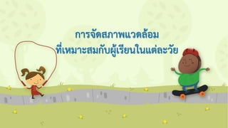 การจัดสภาพแวดล้อม
ที่เหมาะสมกับผู้เรียนในแต่ละวัย
 