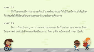 มาตรา 22
นักเรียนทุกคนมีความสามารถเรียนรู้ และพัฒนาตนเองได้ ผู้เรียนมีความสาคัญที่สุด
ต้องส่งเสริมให้ผู้เรียนพัฒนาตามธรรมชาติ และเต็มตามศักยภาพ
มาตรา 23
จัดการเรียนรู้ และบูรณาการตามความเหมาะสมในเรื่องต่างๆ เช่น ตนเอง สังคม
วิทยาศาสตร์ เทคโนโลยี ศาสนา ศิลปวัฒนธรรม กีฬา อาชีพ คณิตศาสตร์ ภาษา เป็นต้น
 