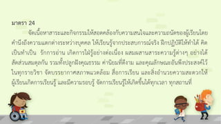 มาตรา 24
จัดเนื้อหาสาระและกิจกรรมให้สอดคล้องกับความสนใจและความถนัดของผู้เรียนโดย
คานึงถึงความแตกต่างระหว่างบุคคล ให้เรียนรู้จากประสบการณ์จริง ฝึกปฏิบัติให้ทาได้ คิด
เป็นทาเป็น รักการอ่าน เกิดการใฝ่รู้อย่างต่อเนื่อง ผสมผสานสาระความรู้ต่างๆ อย่างได้
สัดส่วนสมดุลกัน รวมทั้งปลูกฝังคุณธรรม ค่านิยมที่ดีงาม และคุณลักษณะอันพึงประสงค์ไว้
ในทุกรายวิชา จัดบรรยากาศสภาพแวดล้อม สื่อการเรียน และสิ่งอานวยความสะดวกให้
ผู้เรียนเกิดการเรียนรู้ และมีความรอบรู้ จัดการเรียนรู้ให้เกิดขึ้นได้ทุกเวลา ทุกสถานที่
 