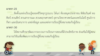 มาตรา 25
จัดตั้งแหล่งเรียนรู้ตลอดชีวิตทุกรูปแบบ ได้แก่ ห้องสมุดประชาชน พิพิธภัณฑ์ หอ
ศิลป์ สวนสัตว์ สวนสาธารณะ สวนพฤกษศาสตร์ อุทานวิทยาศาสตร์และเทคโนโลยี ศูนย์การ
กีฬา และนันทนาการ แหล่งข้อมูล และแหล่งการเรียนรู้ที่เหมาะสมกับผู้เรียน
มาตรา 30
ให้สถานศึกษาพัฒนากระบวนการเรียนการสอนที่มีประสิทธิภาพ ส่งเสริมให้ผู้สอน
สามารถวิจันเพื่อพัฒนาการเรียนรู้ที่เหมาะสมกับผู้เรียน
 