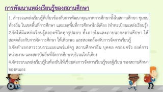 การพัฒนาแหล่งเรียนรู้ของสถานศึกษา
1. สารวจแหล่งเรียนรู้ที่เกี่ยวข้องกับการพัฒนาคุณภาพการศึกษาทั้งในสถานศึกษา ชุมชน
ท้องถิ่น ในเขตพื้นที่การศึกษา และเขตพื้นที่การศึกษาใกล้เคียง (ทาทะเบียนแหล่งเรียนรู้)
2.จัดให้มีแหล่งเรียนรู้ตลอดชีวิตทุกรูปแบบ ทั้งภายในและภายนอกสถานศึกษา ให้
สอดคล้องกับการจัดการศึกษา ให้เพียงพอ และสอดคล้องกับการจัดการเรียนรู้
3.จัดทาเอกสารรวบรวมเผยแพร่แก่ครู สถานศึกษาอื่น บุคคล ครอบครัว องค์การ
หน่วยงาน และสถาบันอื่นที่จัดการศึกษาบริเวณใกล้เคียง
4.จัดระบบแหล่งเรียนรู้ในท้องถิ่นให้เชื่อมต่อการจัดการเรียนรู้ของผู้เรียน ของสถานศึกษา
ของตนเอง
 