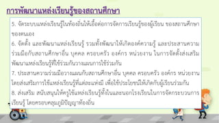 การพัฒนาแหล่งเรียนรู้ของสถานศึกษา
5. จัดระบบแหล่งเรียนรู้ในท้องถิ่นให้เอื้อต่อการจัดการเรียนรู้ของผู้เรียน ของสถานศึกษา
ของตนเอง
6. จัดตั้ง และพัฒนาแหล่งเรียนรู้ รวมทั้งพัฒนาให้เกิดองค์ความรู้ และประสานความ
ร่วมมือกับสถานศึกษาอื่น บุคคล ครอบครัว องค์กร หน่วยงาน ในการจัดตั้งส่งเสริม
พัฒนาแหล่งเรียนรู้ที่ใช้ร่วมกันวางแผนการใช้ร่วมกัน
7. ประสานความร่วมมือวางแผนกับสถานศึกษาอื่น บุคคล ครอบครัว องค์กร หน่วยงาน
โดยส่งเสริมการใช้แหล่งเรียนรู้ที่แต่ละแห่งมี เพื่อใช้ประโยชน์ให้เกิดกับผู้เรียนร่วมกัน
8. ส่งเสริม สนับสนุนให้ครูใช้แหล่งเรียนรู้ทั้งในและนอกโรงเรียนในการจัดกระบวนการ
เรียนรู้ โดยครอบคลุมภูมิปัญญาท้องถิ่น
 