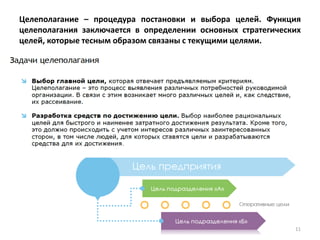 Целеполагание – процедура постановки и выбора целей. Функция
целеполагания заключается в определении основных стратегических
целей, которые тесным образом связаны с текущими целями.
11
 