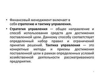 • Финансовый менеджмент включает в
себя стратегию и тактику управления.
• Стратегия управления — общее направление и
способ использования средств для достижения
поставленной цели. Данному способу соответствует
определенный набор правил и ограничений
принятия решений. Тактика управления — это
конкретные методы и приемы достижения
поставленной цели в рамках определенных условий
хозяйственной деятельности рассматриваемого
предприятия.
4
 