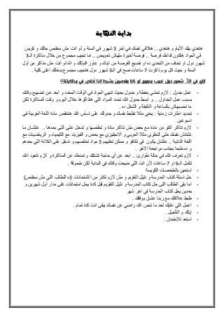 ‫النهاية‬ ‫بداية‬
‫نفس‬ ‫قي‬ ‫هت‬ .. ‫هتعدي‬ ‫و‬ ‫األيام‬ ‫بيك‬ ‫هتعدي‬‫آخر‬ ‫في‬ ‫ك‬3‫كويس‬ ‫و‬ ‫حالك‬ ‫مخلص‬ ‫مش‬ ‫انت‬ ‫لو‬ ‫و‬ ‫السنة‬ ‫في‬ ‫شهور‬
‫ال‬ ‫مذاكرة‬ ‫ل‬ ‫خ‬ ‫من‬ ‫مجموع‬ ‫تجيب‬ ‫اما‬ .. ‫تعويض‬ ‫ملهاش‬ ‫أخيرة‬ ‫فرصة‬ .. ‫فرصة‬ ‫قدامك‬ ‫هتكون‬ ‫المواد‬ ‫في‬3
‫أول‬ ‫من‬ ‫مذاكر‬ ‫مش‬ ‫انت‬ ‫لو‬ ‫هللا‬ ‫و‬ ‫اقوللك‬ ‫عاوز‬ ‫و‬ ‫ايدك‬ ‫من‬ ‫الفرصة‬ ‫تضيع‬ ‫او‬ ‫ده‬ ‫التحدي‬ ‫من‬ ‫تخاف‬ ‫او‬ ‫دول‬ ‫شهور‬
‫كل‬ ‫جيت‬ ‫و‬ ‫السنة‬‫ذاكرت‬ ‫يوم‬7‫ساعات‬‫صح‬‫ال‬ ‫في‬3. ‫كلية‬ ‫اعلى‬ ‫يدخلك‬ ‫مجموع‬ ‫هتجيب‬ ‫دول‬ ‫شهور‬
‫اله‬ ‫في‬ ‫ازاي‬3‫كنا‬ ‫لو‬ ‫مجموع‬ ‫نجيب‬ ‫دول‬ ‫شهور‬‫مق‬‫مذاكرتنا‬ ‫في‬ ‫ُخلص‬‫ن‬ ‫اننا‬ ‫بشرط‬ ‫صرين‬‫؟؟‬
-‫وقتلك‬ ‫تضلييع‬ ‫علن‬ ‫ابعد‬ ‫و‬ ‫المحدد‬ ‫الوقت‬ ‫في‬ ‫المواد‬ ‫تنهي‬ ‫بحيث‬ ‫جدول‬ ‫و‬ ‫بخطة‬ ‫تمشي‬ ‫الزم‬ ‫ه‬ ‫جدول‬ ‫عمل‬
‫الجداول‬ ‫عمل‬ ‫بسبب‬‫انك‬ ‫جدول‬ ‫ابسط‬ ‫و‬ ..‫لكلن‬ ‫الملذاكرة‬ ‫وقلت‬ ‫و‬ ‫اليوم‬ ‫ل‬ ‫خ‬ ‫هتذاكرها‬ ‫اللي‬ ‫المواد‬ ‫تحدد‬
. ‫ده‬ ‫الشغل‬ ‫و‬ ‫الدقيقة‬ ‫و‬ ‫بالساعة‬ ‫تحسبهاش‬ ‫ما‬
-‫تحديد‬‫فلي‬ ‫العربية‬ ‫اللغة‬ ‫مادة‬ ‫هتخلص‬ ‫انك‬ ‫اساس‬ ‫على‬ ‫جدولك‬ ‫و‬ ‫نفسك‬ ‫توبط‬ ‫مث‬ ‫يعني‬ ‫ه‬ ‫زمنية‬ ‫اطارات‬
‫اسبوعين‬
-‫ملا‬ ‫علشلان‬ .. ‫بعلدها‬ ‫الللى‬ ‫عللى‬ ‫تلدخل‬ ‫و‬ ‫تخلصها‬ ‫و‬ ‫مادة‬ ‫تذاكر‬ ‫مش‬ ‫بعض‬ ‫مع‬ ‫مادة‬ ‫من‬ ‫اكتر‬ ‫تذاكر‬ ‫الزم‬
‫الكيمي‬ ‫مع‬ ‫الفيزياء‬ ‫و‬ ‫بعض‬ ‫مع‬ ‫االنجليزي‬ ‫و‬ ‫العربي‬ ‫مث‬ ‫النوري‬ ‫خلي‬ ‫نفسك‬ ‫تشتتش‬‫مع‬ ‫الرياضيات‬ ‫و‬ ‫اء‬
‫تخليهم‬ ‫ممكن‬ ‫و‬ ‫تكافؤ‬ ‫في‬ ‫يكون‬ ‫علشان‬ .. ‫التانية‬ ‫اللغة‬3‫بعلدهم‬ ‫اللي‬ ‫تة‬ ‫الت‬ ‫على‬ ‫تدخل‬ ‫و‬ ‫تخلصهم‬ ‫مواد‬
. ‫ارخر‬ ‫مراجعة‬ ‫بجانب‬ ‫طبعا‬ ‫ده‬ ‫و‬
-‫انلك‬ ‫تتعود‬ ‫الزم‬ ‫و‬ ‫المذاكرة‬ ‫عن‬ ‫تمنعك‬ ‫و‬ ‫تشتتك‬ ‫حاجة‬ ‫أي‬ ‫عن‬ ‫ابعد‬ .. ‫طوارئ‬ ‫حالة‬ ‫في‬ ‫انك‬ ‫تعرف‬ ‫الزم‬
‫ال‬ ‫تكمل‬6‫او‬7‫ساعات‬. ‫ملحوقة‬ ‫لكن‬ ‫البداية‬ ‫في‬ ‫وقتك‬ ‫ضيعت‬ ‫اللي‬ ‫انت‬ ‫ألن‬
-‫الكويسة‬ ‫بالملخصات‬ ‫استعين‬
-)‫مخلص‬ ‫مش‬ ‫اللي‬ ‫للطالب‬ ‫(ده‬ ‫االمتحانات‬ ‫من‬ ‫تكتر‬ ‫الزم‬ ‫مش‬ ‫و‬ ‫التقويم‬ ‫دليل‬ ‫و‬ ‫المدرسة‬ ‫كتاب‬ ‫اسئلة‬ ‫حل‬
-‫و‬ ‫شهرين‬ ‫أول‬ ‫مدار‬ ‫على‬ ‫امتحانات‬ ‫يحل‬ ‫كدة‬ ‫قبل‬ ‫التقويم‬ ‫دليل‬ ‫و‬ ‫المدرسة‬ ‫كتاب‬ ‫حل‬ ‫اللى‬ ‫الطالب‬ ‫بقى‬ ‫اما‬
‫شهر‬ ‫اخر‬ ‫في‬ ‫المدرسة‬ ‫كتاب‬ ‫يحل‬ ‫بعدين‬
-. ‫يوفقك‬ ‫عشان‬ ‫ربنا‬ ‫مع‬ ‫قتك‬ ‫ع‬ ‫وبط‬
-. ‫تمام‬ ‫كدة‬ ‫انت‬ ‫يبقى‬ ‫نفسك‬ ‫عن‬ ‫راضي‬ ‫انك‬ ‫تحس‬ ‫ما‬ ‫لحد‬ ‫عليك‬ ‫اللي‬ ‫اعمل‬
-. ‫التأجيل‬ ‫و‬ ‫إياك‬
-. ‫لإلمتحان‬ ‫استعد‬
 