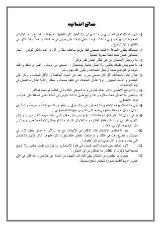 ‫نصائح‬‫امتحانيه‬
1-‫تفتكرش‬ ‫ما‬ ‫و‬ ‫تصدع‬ ‫هيخليك‬ ‫ده‬ ‫التطبيق‬ ‫ألن‬ ‫تطبق‬ ‫وال‬ ‫تسهرش‬ ‫ما‬ ‫و‬ ‫بدري‬ ‫نام‬ ‫اإلمتحان‬ ‫ليلة‬ ‫قبل‬
‫في‬ ‫كتير‬ ‫وقت‬ ‫خدت‬ ‫لو‬ ‫صالحك‬ ‫في‬ ‫هيبقى‬ ‫مش‬ ‫الوقت‬ ‫عامل‬ ‫عارف‬ ‫انت‬ ‫ما‬ ‫زي‬ ‫و‬ ‫بسهولة‬ ‫المعلومات‬
. ‫االسترجاع‬ ‫و‬ ‫التفكير‬
2-‫الساعة‬ ‫بيكون‬ ‫إمتحانك‬9‫فإ‬‫تحل‬ .. ‫كويس‬ ‫مذاكر‬ ‫انت‬ ‫لو‬ ‫أقل‬ ‫و‬ ‫مث‬ ‫ساعات‬ ‫بأربع‬ ‫قبله‬ ‫تصحى‬ ‫نت‬
. ‫ايجابية‬ ‫معنوية‬ ‫دفعة‬ ‫تاخد‬ ‫عشان‬ ‫إمتحانين‬
3-. ‫تركز‬ ‫تقدر‬ ‫عشان‬ ‫فطار‬ ‫غير‬ ‫من‬ ‫اإلمتحان‬ ‫تروحش‬ ‫ما‬
4-‫اقعد‬ ‫و‬ ‫براحتك‬ ‫افطر‬ ‫و‬ ‫نومك‬ ‫من‬ ‫اصحى‬ .. ‫بإستعجال‬ ‫حاجة‬ ‫تعمل‬ ‫وال‬ ‫خالص‬ ‫نفسك‬ ‫تصربعش‬ ‫ما‬
‫ا‬ ‫تحل‬ ‫او‬ ‫حاجة‬ ‫هتراجع‬ ‫لو‬ ‫شوف‬. ‫تام‬ ‫بهدوء‬ ‫كله‬ ‫يكون‬ ‫و‬ ‫متحانات‬
5-‫على‬ ‫ركز‬ ‫و‬ ‫المعلب‬ ‫األكل‬ ‫و‬ ‫الحافوة‬ ‫المواد‬ ‫عن‬ ‫ابعد‬ ‫و‬ ‫بس‬ ‫صحي‬ ‫أكل‬ ‫كل‬ ‫اإلمتحانات‬ ‫أيام‬ ‫ل‬ ‫خ‬
‫في‬ ‫تتعبش‬ ‫ما‬ ‫عشان‬ ‫ثانيا‬ .. ‫مخك‬ ‫و‬ ‫جسمك‬ ‫هتفيد‬ ‫دي‬ ‫الحاجات‬ ‫عشان‬ ‫اوال‬ .. ‫لسببين‬ ‫السمك‬ ‫و‬ ‫الخضار‬
. ‫اإلمتحانات‬ ‫أيام‬
6-‫أط‬ ‫نفسك‬ ‫اعتبر‬ ‫اإلمتحان‬ ‫رايح‬ ‫انت‬ ‫و‬.‫قا‬ ‫إط‬ ‫بتراجعه‬ ‫الطلبة‬ ‫اللي‬ ‫م‬ ‫الك‬ ‫تسمعش‬ ‫ما‬ ‫و‬ ‫رش‬
7-‫و‬ ‫هدؤك‬ ‫على‬ ‫تحافو‬ ‫عشان‬ ‫المادة‬ ‫في‬ ‫كويس‬ ‫انت‬ ‫ما‬ ‫طول‬ ‫رايح‬ ‫انت‬ ‫و‬ ‫زم‬ ‫م‬ ‫معاك‬ ‫تاخدش‬ ‫ما‬ ‫يستحسن‬
.‫اإلنفعالي‬ ‫ثباتك‬
8-‫حل‬ ‫إبدأ‬ ‫و‬ ‫هللا‬ ‫سم‬ ‫و‬ ‫براحتك‬ ‫ورقتك‬ ‫سطر‬ .. ‫سؤال‬ ‫وال‬ ‫على‬ ‫تبصش‬ ‫ما‬ ‫اإلمتحان‬ ‫ورقة‬ ‫تمسك‬ ‫ما‬ ‫أول‬
‫باس‬ ‫ده‬ ‫بسؤال‬ ‫سؤال‬. ‫ازاي‬ ‫تحله‬ ‫هيقوللك‬ ‫المدرس‬ ‫اللى‬ ‫طبعا‬ ‫العربي‬ ‫تثناء‬
9-‫الزم‬ ‫بردو‬ ‫بس‬ ‫لآلخر‬ ‫سيبه‬ ‫ذهنك‬ ‫في‬ ‫حاضرة‬ ‫مش‬ ‫بس‬ ‫عارفها‬ ‫لكنك‬ ‫اجابته‬ ‫فاكر‬ ‫مش‬ ‫انت‬ ‫سؤال‬ ‫في‬ ‫لو‬
.. ‫درجات‬ ‫هتنقص‬ ‫االجابة‬ ‫استرجعتش‬ ‫ما‬ ‫لو‬ ‫انك‬ ‫تفكرش‬ ‫ما‬ ‫و‬ ‫تفتكره‬ ‫هتقدر‬ ‫انك‬ ‫نفسك‬ ‫في‬ ‫واثق‬ ‫تكون‬
. ‫نفسك‬ ‫في‬ ‫ثق‬ ‫و‬ ‫بإيجابية‬ ‫فكر‬
11-‫بعد‬‫في‬ ‫تشك‬ ‫يخليك‬ ‫ممكن‬ ‫ده‬ ‫ألن‬ .. ‫حد‬ ‫مع‬ ‫اإلجابات‬ ‫في‬ ‫تتناقش‬ ‫إياك‬ ‫اإلمتحان‬ ‫تخلص‬ ‫ما‬
‫لإلمتحان‬ ‫كويس‬ ‫تذاكر‬ ‫هتعرف‬ ‫مش‬ ‫و‬ ‫هتتضايق‬ ‫غلطان‬ ‫طلعت‬ ‫لو‬ ‫و‬ ‫التأكد‬ ‫في‬ ‫وقت‬ ‫تضيع‬ ‫و‬ ‫إجاباتك‬
. ‫هتعرف‬ ‫مش‬ ‫تنام‬ ‫جاي‬ ‫انت‬ ‫و‬ ‫بردو‬ ‫و‬ ‫بعده‬ ‫اللي‬
11-‫ما‬ ‫و‬ ‫اإلمتحان‬ ‫فترة‬ ‫في‬ ‫الحدود‬ ‫ألبعد‬ ‫هدؤك‬ ‫على‬ ‫تحافو‬ ‫الزم‬‫تسمح‬ ‫وال‬ ‫خالص‬ ‫نفسك‬ ‫توترش‬
. ‫امتحان‬ ‫أي‬ ‫من‬ ‫تخافش‬ ‫ما‬ ‫و‬ ‫تقلقك‬ ‫او‬ ‫توترك‬ ‫انها‬ ‫لحاجة‬
12-‫اللي‬ ‫في‬ ‫فكر‬ ‫ابدأ‬ ‫و‬ ‫ص‬ ‫خ‬ ‫دي‬ ‫المادة‬ ‫من‬ ‫انتهيت‬ ‫انت‬ ‫كدة‬ ‫يبقى‬ ‫امتحان‬ ‫من‬ ‫تخلص‬ ‫ما‬ ‫بمجرد‬
. ‫مبسوط‬ ‫ناجح‬ ‫شخص‬ ‫صورة‬ ‫لنفسك‬ ‫ارسم‬ ‫و‬ ‫جاي‬
 