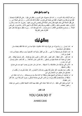 ‫تنام‬ ‫داخل‬ ‫انت‬ ‫و‬
.. ‫بكرة‬ ‫في‬ ‫بتفكر‬ ‫و‬ ‫السرير‬ ‫على‬ ‫ضهرك‬ ‫فارد‬ ‫انت‬ ‫و‬ .. ‫ده‬ ‫النوم‬ ‫وقت‬ ‫األوقات‬ ‫أهم‬ ‫من‬.. ‫إيجابية‬ ‫أفكارك‬ ‫كل‬ ‫خلي‬
‫ثقتك‬ ‫و‬ ‫النتيجة‬ ‫يوم‬ ‫فرحتك‬ ‫في‬ ‫فكل‬‫و‬ .. ‫دي‬ ‫الحالة‬ ‫على‬ ‫نام‬ ‫و‬ .. ‫الناس‬ ‫قدام‬ ‫لذاتك‬ ‫إثباتك‬ ‫و‬ ‫هتزيد‬ ‫اللي‬ ‫نفسك‬ ‫في‬
‫و‬ ‫زعالن‬ ‫نمت‬ ‫انت‬ ‫لو‬ ‫يعني‬ .. ‫عليها‬ ‫يوم‬ ‫تاني‬ ‫بتحصى‬ ‫اللي‬ ‫الحالة‬ ‫نفس‬ ‫بتكون‬ ‫عليها‬ ‫بتنام‬ ‫اللي‬ ‫الحالة‬ ‫فكرة‬ ‫على‬
‫و‬ ‫تذاكر‬ ‫تيجي‬ ‫ما‬ ‫كل‬ ‫الحالة‬ ‫بنفس‬ ‫يومك‬ ‫هتقضي‬ ‫و‬ ‫قلقان‬ ‫و‬ ‫خايف‬ ‫هتصحى‬ ‫خايف‬ ‫و‬ ‫قرفان‬‫مبردو‬ ‫هتا‬‫نفس‬ ‫على‬
‫تغير‬ ‫تقدر‬ ‫ايدك‬ ‫ترفع‬ ‫بتفكر‬ ‫ما‬ ‫زي‬ .. ‫انت‬ ‫منك‬ ‫نابع‬ ‫ألنه‬ .. ‫صعب‬ ‫مش‬ ‫ده‬ ‫األفكار‬ ‫في‬ ‫التحكم‬ ‫موضوع‬ ‫و‬ .. ‫الحالة‬
‫الطريقة‬ ‫بنفس‬ ‫افكارك‬
‫ليك‬‫رساليت‬
‫مش‬ ‫بنفسك‬ ‫ثقتك‬ ‫قلة‬ ‫انت‬ ‫بس‬ ‫جدا‬ ‫عالية‬ ‫امكانيات‬ ‫اداك‬ ‫بإنه‬ ‫غيرك‬ ‫عن‬ ‫ميزك‬ ‫ربنا‬ ‫و‬ .. ‫إنسان‬ ‫انت‬
. ‫تستخدمها‬ ‫تقدر‬ ‫بتخليك‬
‫إنت‬ ‫بس‬ ‫معينة‬ ‫مواقف‬ ‫بسبب‬ ‫اكتسبتها‬ ‫انت‬ ‫سلبية‬ ‫افكار‬ ‫دي‬ ‫كل‬ ... ‫غبي‬ ‫وال‬ ‫ضعيفة‬ ‫مش‬ ‫ذاكرتك‬ ‫إنت‬
. ‫كدة‬ ‫من‬ ‫افضل‬
‫تقدر‬ .. ‫تفهم‬ ‫تقدر‬ .. ‫تحفو‬ ‫تقدر‬ .. ‫تقدر‬ ‫انت‬‫تقدر‬ .. ‫لهدفك‬ ‫توصل‬ ‫تقدر‬ .. ‫نفسك‬ ‫مع‬ ‫راجل‬ ‫تبقى‬ ‫و‬ ‫تذاكر‬
‫حا‬ ‫أي‬ ‫تعمل‬‫ج‬‫نفس‬ ‫انت‬ ‫ة‬‫توصل‬ ‫عشان‬ ‫تتعب‬ ‫انك‬ ‫و‬ .. ‫فع‬ ‫كدة‬ ‫عاوز‬ ‫تكون‬ ‫انك‬ .. ‫بشطين‬ ‫بس‬ ‫فيها‬ ‫ك‬
. ‫عاوزه‬ ‫انت‬ ‫للي‬
‫ضي‬ ‫في‬ ‫سبب‬ ‫انهم‬ ‫يحسوا‬ ‫عاوزين‬ ‫مش‬ ‫بش‬ ‫هما‬ .. ‫ناسيينك‬ ‫وال‬ ‫مطنشينك‬ ‫مش‬ ‫حواليك‬ ‫اللي‬ ‫الناس‬‫اع‬
‫تشتيتك‬ ‫و‬ ‫وقتك‬
‫او‬ ‫مكتئب‬ ‫او‬ ‫وروف‬ ‫عندك‬ ‫انك‬ ‫و‬ ‫االمتحان‬ ‫قدام‬ ‫واحد‬ ‫بيبقى‬ ‫كله‬ ‫عشان‬ ‫البلد‬ ‫بوروف‬ ‫دعوة‬ ‫ملكش‬
‫شئ‬ ‫في‬ ‫االمتحان‬ ‫من‬ ‫هيغير‬ ‫مش‬ ‫متضايق‬
‫اي‬ ‫عندك‬ ‫انت‬ ‫لو‬ ‫و‬ .. ‫صحابك‬ ‫من‬ ‫حد‬ ‫تسأل‬ ‫انك‬ ‫ابدا‬ ‫مشكلة‬ ‫مفيش‬ ‫المنهج‬ ‫في‬ ‫حاجة‬ ‫أي‬ ‫احتاجت‬ ‫لو‬
‫ج‬ ‫و‬ ‫دلوقتي‬ ‫جامعة‬ ‫في‬ ‫اللى‬ ‫الناس‬ ‫من‬ ‫حد‬ ‫مع‬ ‫تتكلم‬ ‫يفضل‬ ‫حاجة‬ ‫أو‬ ‫مشكلة‬‫اكتر‬ ‫هما‬ ‫و‬ ‫دي‬ ‫المرحلة‬ ‫ربوا‬
‫هتفيدك‬ ‫ناس‬
.. ‫عليك‬ ‫اللي‬ ‫تعمل‬ ‫شئ‬ ‫أهم‬‫نفسك‬ ‫عن‬ ‫راضي‬ ‫هتكون‬ ‫النتيجة‬ ‫كانت‬ ‫مهما‬ ‫عليك‬ ‫اللي‬ ‫عملت‬ ‫فع‬ ‫انت‬ ‫لو‬
‫بنفسك‬ ‫فخور‬ ‫و‬.
‫تقدر‬ ‫إنت‬
YOU CAN DO IT
AHMED ZAKI
 