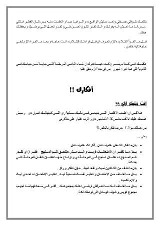 ‫بكلمللللك‬‫دلللللوقتي‬‫بصللللفتي‬‫واحللللد‬‫عللللايش‬‫الواقللللع‬‫ده‬‫و‬‫اثللللر‬‫فيللللا‬‫جللللدا‬‫و‬‫اتعلمللللت‬‫منلللله‬‫بللللس‬‫كللللان‬‫القطللللر‬‫فللللاتني‬
..‫لللس‬‫ل‬‫ب‬‫لللا‬‫ل‬‫ان‬‫لللا‬‫ل‬‫م‬‫لللبش‬‫ل‬‫اح‬‫للله‬‫ل‬‫ان‬‫ي‬‫لللك‬‫ل‬‫فوت‬‫و‬‫لللك‬‫ل‬‫ان‬‫لللدر‬‫ل‬‫تق‬‫لللون‬‫ل‬‫تك‬‫لللن‬‫ل‬‫احس‬‫لللي‬‫ل‬‫من‬‫و‬‫لللدر‬‫ل‬‫تق‬‫لللل‬‫ل‬‫تعم‬‫لللى‬‫ل‬‫الل‬‫للليك‬‫ل‬‫يرض‬‫و‬‫لللك‬‫ل‬‫يحققل‬
‫هدفك‬..
‫للللل‬‫ل‬‫قب‬‫للللا‬‫ل‬‫م‬‫للللرأ‬‫ل‬‫تق‬‫م‬ ‫لللل‬‫ل‬‫الك‬‫ده‬‫الزم‬‫للللرف‬‫ل‬‫تع‬‫ان‬‫للللل‬‫ل‬‫قب‬‫للللك‬‫ل‬‫قراءت‬‫م‬ ‫لللل‬‫ل‬‫للك‬‫ده‬‫للللت‬‫ل‬‫ان‬‫للللة‬‫ل‬‫حاج‬‫و‬‫للللد‬‫ل‬‫بع‬‫للللا‬‫ل‬‫م‬‫للللراه‬‫ل‬‫تق‬‫الزم‬‫للللى‬‫ل‬‫تبق‬
‫حاجة‬‫تانية‬‫خالص‬..
‫هكلملللللك‬‫فلللللي‬‫كلللللذا‬‫موضلللللوع‬‫كلللللدة‬‫هيسلللللاعدوك‬‫ان‬‫شلللللاء‬‫هللا‬‫فلللللي‬‫المرحللللللة‬‫الللللللي‬‫جايلللللة‬‫ملللللن‬‫حياتلللللك‬‫فللللل‬‫ي‬
‫الثانوية‬‫اللي‬‫هما‬‫آخر‬3‫شهور‬..‫بس‬‫في‬‫مبدأ‬‫الزم‬‫نتفق‬‫عليه‬......
‫أفكارك‬!!
‫انت‬‫بتفكر‬‫ازاي‬‫؟؟‬
‫لللللي‬‫ل‬‫ق‬ ‫هت‬‫ان‬‫لللللب‬‫ل‬‫اغل‬‫لللللار‬‫ل‬‫االفك‬‫لللللي‬‫ل‬‫الل‬‫لللللي‬‫ل‬‫بتيج‬‫لللللي‬‫ل‬‫ف‬‫لللللك‬‫ل‬‫بال‬‫للللللبية‬‫ل‬‫س‬‫زي‬‫لللللى‬‫ل‬‫الل‬‫لللللك‬‫ل‬‫كتبتهال‬‫لللللو‬‫ل‬‫ف‬‫دي‬..‫و‬‫لللللش‬‫ل‬‫م‬
‫هضحك‬‫عليك‬‫انا‬‫كنت‬‫حاسس‬‫كل‬‫األحاسيس‬‫دي‬‫و‬‫أثرت‬‫عليا‬‫و‬‫على‬‫مذاكرتي‬..
‫بس‬‫هسألك‬‫سؤا‬‫ل‬‫؟‬..‫جربت‬‫تفكر‬‫بالعكس‬‫؟؟‬
‫يعني‬....
‫بدل‬‫ما‬‫تفكر‬‫انك‬‫مش‬‫هتعرف‬‫تحل‬..‫فكر‬‫انك‬‫هتعرف‬‫تحل‬.
‫دددددل‬‫د‬‫ب‬‫مدددددا‬‫ددددر‬‫د‬‫تفك‬‫ان‬‫االمتحاندددددا‬‫دددد‬‫د‬‫قرب‬‫و‬‫انددددد‬‫مدددددش‬‫دددد‬‫د‬‫هتلح‬‫تلددددد‬‫ددددن‬‫د‬‫الم‬...‫فكدددددر‬‫ازاي‬‫تقددددددر‬
‫دددد‬‫د‬‫تل‬‫ددددن‬‫د‬‫الم‬‫ده‬‫ددددان‬‫د‬‫عش‬‫ددددن‬‫د‬‫ت‬‫دددد‬‫د‬‫ف‬‫دددد‬‫د‬‫المرحل‬‫دي‬‫و‬‫ددددا‬‫د‬‫ترت‬‫ددددا‬‫د‬ ‫من‬‫ددددان‬‫د‬‫عش‬‫ددددل‬‫د‬‫تنتق‬‫دددد‬‫د‬‫للمرحل‬‫دددد‬‫د‬‫الل‬
‫بعد‬‫كدة‬.
‫بدل‬‫ما‬‫تخاف‬‫من‬‫انك‬‫تكون‬‫نسي‬‫و‬‫تقعد‬‫تعيط‬..‫حاول‬‫تفتكر‬‫و‬‫ركز‬.
‫بدددددل‬‫مددددا‬‫تخدددداف‬‫مددددن‬‫االمتحددددان‬‫و‬‫تعتبددددر‬‫نفسددددك‬‫ضددددحي‬‫ليدددد‬..‫اعتبددددر‬‫االمتحددددان‬‫ده‬‫تحدددددي‬‫ليددددك‬
‫و‬‫الز‬‫تكسب‬.
‫بدددددل‬‫مددددا‬‫تخدددداف‬‫انددددك‬‫مددددا‬‫تعددددرفش‬‫ترضدددد‬‫اهلددددك‬‫موعددددك‬ ‫بم‬...‫فكددددر‬‫فدددد‬‫سددددعادت‬‫لمددددا‬‫يدددد‬ ‫ت‬
‫موع‬ ‫م‬‫كويس‬‫و‬‫شوف‬‫الوسائل‬‫اللى‬‫توصلك‬‫لكدة‬.
 