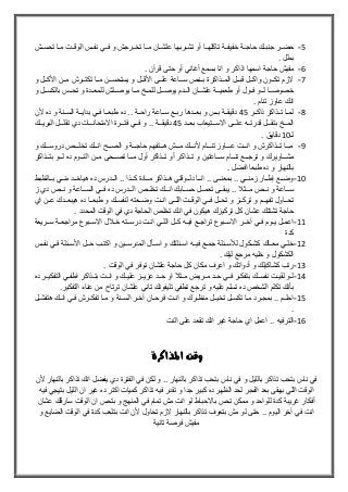 5-‫خفيفلل‬ ‫حاجللة‬ ‫جنبللك‬ ‫حضللر‬‫تحسللش‬ ‫مللا‬ ‫الوقللت‬ ‫نفللس‬ ‫فللي‬ ‫و‬ ‫تخللرجش‬ ‫مللا‬ ‫علشللان‬ ‫تشللربها‬ ‫أو‬ ‫تاكلهللا‬ ‫ة‬
. ‫بملل‬
6-. ‫قرآن‬ ‫حتى‬ ‫أو‬ ‫أغاني‬ ‫بسمع‬ ‫انا‬ ‫و‬ ‫اذاكر‬ ‫اسمها‬ ‫حاجة‬ ‫مفيش‬
7-‫و‬ ‫للل‬‫ل‬‫األك‬ ‫للن‬‫ل‬‫م‬ ‫للرش‬‫ل‬‫تكت‬ ‫للا‬‫ل‬‫م‬ ‫للن‬‫ل‬‫يستحس‬ ‫و‬ ‫للل‬‫ل‬‫األق‬ ‫للى‬‫ل‬‫عل‬ ‫للاعة‬‫ل‬‫س‬ ‫للنص‬‫ل‬‫ب‬ ‫للذاكرة‬‫ل‬‫الم‬ ‫للل‬‫ل‬‫قب‬ ‫للل‬‫ل‬‫واك‬ ‫للون‬‫ل‬‫تك‬ ‫الزم‬
‫لل‬‫ل‬‫تح‬ ‫و‬ ‫للدة‬‫ل‬‫للمع‬ ‫لللش‬‫ل‬‫يوص‬ ‫للا‬‫ل‬‫م‬ ‫لل‬‫ل‬‫للم‬ ‫للل‬‫ل‬‫يوص‬ ‫للدم‬‫ل‬‫ال‬ ‫للان‬‫ل‬‫علش‬ ‫للة‬‫ل‬‫طعمي‬ ‫أو‬ ‫للول‬‫ل‬‫ف‬ ‫للو‬‫ل‬‫ل‬ ‫للا‬‫ل‬‫خصوص‬‫و‬ ‫للل‬‫ل‬‫بالكس‬ ‫س‬
. ‫تنام‬ ‫عاوز‬ ‫انك‬
8-‫للر‬‫ل‬‫ذاك‬ ‫للذاكر‬‫ل‬‫ت‬ ‫للا‬‫ل‬‫لم‬45‫ألن‬ ‫ده‬ ‫و‬ ‫للنة‬‫ل‬‫الس‬ ‫للة‬‫ل‬‫بداي‬ ‫للي‬‫ل‬‫ف‬ ‫للا‬‫ل‬‫طبع‬ ‫ده‬ .. ‫للة‬‫ل‬‫راح‬ ‫للاعة‬‫ل‬‫س‬ ‫للع‬‫ل‬‫رب‬ ‫للدها‬‫ل‬‫بع‬ ‫و‬ ‫للس‬‫ل‬‫ب‬ ‫للة‬‫ل‬‫دقيق‬
‫بعلللد‬ ‫االسلللتيعاب‬ ‫عللللى‬ ‫قدرتللله‬ ‫بتقلللل‬ ‫المللل‬45. ‫دقيقلللة‬‫البريلللك‬ ‫تقللللل‬ ‫دي‬ ‫االمتحانلللات‬ ‫فتلللرة‬ ‫فلللي‬ ‫و‬ .
‫ل‬11. ‫دقايق‬
9-‫و‬ ‫لللك‬‫ل‬‫دروس‬ ‫لللص‬‫ل‬‫تخل‬ ‫لللك‬‫ل‬‫ان‬ ‫لللح‬‫ل‬‫الص‬ ‫و‬ ‫لللة‬‫ل‬‫حاج‬ ‫لللتفهم‬‫ل‬‫ه‬ ‫لللش‬‫ل‬‫م‬ ‫لللك‬‫ل‬‫ألن‬ ‫لللام‬‫ل‬‫تن‬ ‫لللاوز‬‫ل‬‫ع‬ ‫لللت‬‫ل‬‫ان‬ ‫و‬ ‫لللذاكرش‬‫ل‬‫ت‬ ‫لللا‬‫ل‬‫م‬
‫تلللذ‬ ‫و‬ ‫لللاعتين‬‫ل‬‫س‬ ‫لللام‬‫ل‬‫تن‬ ‫لللع‬‫ل‬‫ترج‬ ‫و‬ ‫مشلللاويرك‬‫لللذاكر‬‫ل‬‫بت‬ ‫لللو‬‫ل‬‫ل‬ ‫ده‬ ‫لللوم‬‫ل‬‫الن‬ ‫ملللن‬ ‫لللحى‬‫ل‬‫تص‬ ‫لللا‬‫ل‬‫م‬ ‫أول‬ ‫لللذاكر‬‫ل‬‫ت‬ ‫أو‬ ‫اكر‬
‫بالنهار‬‫افضل‬ ‫طبعا‬ ‫ده‬ ‫و‬.
11-‫للالوبط‬‫ل‬‫ب‬ ‫للي‬‫ل‬‫من‬ ‫للد‬‫ل‬‫هياخ‬ ‫ده‬ ‫للدرس‬‫ل‬‫ال‬ .. ‫للذا‬‫ل‬‫ك‬ ‫للادة‬‫ل‬‫م‬ ‫للذاكر‬‫ل‬‫ه‬ ‫للوقتي‬‫ل‬‫دل‬ ‫للا‬‫ل‬‫ان‬ .. ‫للى‬‫ل‬‫بمعن‬ .. ‫للي‬‫ل‬‫زمن‬ ‫للار‬‫ل‬‫إط‬ ‫للع‬‫ل‬‫وض‬
‫تخللللص‬ ‫انلللك‬ ‫حسلللابك‬ ‫تعملللل‬ ‫يبقلللى‬ .. ‫ملللث‬ ‫نلللص‬ ‫و‬ ‫سلللاعة‬‫ز‬ ‫دي‬ ‫نلللص‬ ‫و‬ ‫السلللاعة‬ ‫فلللي‬ ‫ده‬ ‫اللللدرس‬
‫اي‬ ‫للن‬‫ل‬‫ع‬ ‫للدك‬‫ل‬‫هيبع‬ ‫ده‬ ‫للا‬‫ل‬‫طبع‬ ‫و‬ ‫للك‬‫ل‬‫لنفس‬ ‫للعته‬‫ل‬‫وض‬ ‫للت‬‫ل‬‫ان‬ ‫للى‬‫ل‬‫الل‬ ‫للت‬‫ل‬‫الوق‬ ‫للي‬‫ل‬‫ف‬ ‫للل‬‫ل‬‫تح‬ ‫و‬ ‫للز‬‫ل‬‫ترك‬ ‫و‬ ‫للم‬‫ل‬‫تفه‬ ‫للاول‬‫ل‬‫تح‬
. ‫المحدد‬ ‫الوقت‬ ‫في‬ ‫دي‬ ‫الحاجة‬ ‫تخلص‬ ‫انك‬ ‫في‬ ‫هيكون‬ ‫تركيزك‬ ‫كل‬ ‫عشان‬ ‫تشتتك‬ ‫حاجة‬
11-‫فللي‬ ‫يللوم‬ ‫اعمللل‬‫سللريعة‬ ‫مراجعللة‬ ‫االسللبوع‬ ‫ل‬ ‫خلل‬ ‫درسللته‬ ‫انللت‬ ‫اللللي‬ ‫كللل‬ ‫فيلله‬ ‫تراجللع‬ ‫االسللبوع‬ ‫آخللر‬
‫كدة‬
12-‫نفللس‬ ‫فللي‬ ‫األسللئلة‬ ‫حللل‬ ‫اكتللب‬ ‫و‬ ‫المدرسللين‬ ‫اسللأل‬ ‫و‬ ‫اسللئلتك‬ ‫فيلله‬ ‫جمللع‬ ‫لجسللئلة‬ ‫كشللكول‬ ‫معللاك‬ ‫خلللي‬
. ‫ليك‬ ‫مرجع‬ ‫خليه‬ ‫و‬ ‫الكشكول‬
13-. ‫الوقت‬ ‫في‬ ‫توفر‬ ‫علشان‬ ‫حاجة‬ ‫كل‬ ‫مكان‬ ‫اعرف‬ ‫و‬ ‫أدواتك‬ ‫و‬ ‫كشاكيلك‬ ‫رتب‬
14-‫بتف‬ ‫نفسللك‬ ‫لقيللت‬ ‫لللو‬‫ده‬ ‫التفكيللر‬ ‫اطفللي‬ ‫بتللذاكر‬ ‫انللت‬ ‫و‬ ‫عليللك‬ ‫عزيللز‬ ‫حللد‬ ‫او‬ ‫مللث‬ ‫مللريض‬ ‫حللد‬ ‫فللي‬ ‫كللر‬
.‫التفكير‬ ‫عناء‬ ‫من‬ ‫ترتا‬ ‫علشان‬ ‫تاني‬ ‫تليفونك‬ ‫تطفي‬ ‫ترجع‬ ‫و‬ ‫عليه‬ ‫تسلم‬ ‫ده‬ ‫الشخص‬ ‫تكلم‬ ‫بأنك‬
15-‫لنة‬‫ل‬‫الس‬ ‫لر‬‫ل‬‫آخ‬ ‫لان‬‫ل‬‫فرح‬ ‫لت‬‫ل‬‫ان‬ ‫و‬ ‫لرك‬‫ل‬‫منو‬ ‫لل‬‫ل‬‫تخي‬ ‫لل‬‫ل‬‫تكس‬ ‫لا‬‫ل‬‫م‬ ‫لرد‬‫ل‬‫بمج‬ .. ‫لم‬‫ل‬‫احل‬‫لل‬‫ل‬‫هتفش‬ ‫لك‬‫ل‬‫ان‬ ‫لي‬‫ل‬‫ف‬ ‫لرش‬‫ل‬‫تفك‬ ‫لا‬‫ل‬‫م‬ ‫و‬
.
16-.. ‫الترفيه‬‫النت‬ ‫على‬ ‫تقعد‬ ‫انك‬ ‫غير‬ ‫حاجة‬ ‫اي‬ ‫اعمل‬
‫ا‬ ‫وقت‬‫ملذاكرة‬
‫ألن‬ ‫بالنهار‬ ‫تذاكر‬ ‫انك‬ ‫يفضل‬ ‫دي‬ ‫الفترة‬ ‫في‬ ‫لكن‬ ‫و‬ .. ‫بالنهار‬ ‫تذاكر‬ ‫بتحب‬ ‫ناس‬ ‫في‬ ‫و‬ ‫بالليل‬ ‫تذاكر‬ ‫بتحب‬ ‫ناس‬ ‫في‬
‫اكتر‬ ‫كميات‬ ‫تذاكر‬ ‫فيه‬ ‫تقدر‬ ‫و‬ ‫جدا‬ ‫كبير‬ ‫ده‬ ‫الوهر‬ ‫لحد‬ ‫الفجر‬ ‫بعد‬ ‫بيبقى‬ ‫اللي‬ ‫الوقت‬‫فيه‬ ‫بتيجي‬ ‫الليل‬ ‫ان‬ ‫غير‬ ‫ده‬
‫عشان‬ ‫سارقك‬ ‫الوقت‬ ‫ان‬ ‫بتحس‬ ‫و‬ ‫المنهج‬ ‫في‬ ‫تمام‬ ‫مش‬ ‫انت‬ ‫لو‬ ‫باالحباط‬ ‫تحس‬ ‫ممكن‬ ‫و‬ ‫للواحد‬ ‫كدة‬ ‫غريبة‬ ‫أفكار‬
‫اليوم‬ ‫آخر‬ ‫في‬ ‫انت‬‫الو‬ ‫في‬ ‫كدة‬ ‫بتلعب‬ ‫انت‬ ‫ألن‬ ‫تحاول‬ ‫الزم‬ ‫بالنهار‬ ‫تذاكر‬ ‫بتعرف‬ ‫مش‬ ‫لو‬ ‫حتى‬ ..‫و‬ ‫الضايع‬ ‫قت‬
‫تانية‬ ‫فرصة‬ ‫مفيش‬
 