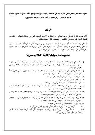 ‫و‬‫حاجة‬‫هتعمل‬‫مش‬..‫عنك‬‫مشغولين‬‫الناس‬‫و‬‫ضحية‬‫انك‬‫على‬‫دي‬‫جاية‬‫اللي‬‫الفترة‬‫في‬‫اتعاملت‬‫*لو‬
‫كلها‬‫بحد‬‫دعوة‬‫لكش‬‫ما‬‫و‬‫كدة‬‫ركز‬..‫نفسيا‬‫هتتعب‬3*‫شهور‬
‫الوقت‬
‫هتعلرف‬ .. ‫ب‬ ‫الطل‬ ‫كلل‬ ‫إيلد‬ ‫فلي‬ ‫الللي‬ ‫الوحيلدة‬ ‫العمللة‬ ‫هوا‬ ‫الوقت‬ ‫و‬ .. ‫الضايع‬ ‫الوقت‬ ‫في‬ ‫دلوقتي‬ ‫انك‬ ‫تعرف‬ ‫الزم‬
.. ‫هتخسر‬ ‫دماغك‬ ‫تكبر‬ ‫و‬ ‫هتهملها‬ .. ‫هتكسب‬ ‫دي‬ ‫معاك‬ ‫اللى‬ ‫العملة‬ ‫تستغل‬
‫األ‬ ‫خلق‬ ‫في‬ ‫بنفنن‬ ‫مصريين‬ ‫احنا‬ ‫عشان‬ ‫و‬ .. ‫التأجيل‬ ‫يحتمل‬ ‫ال‬ ‫وقت‬ ‫في‬ ‫انت‬‫لكلن‬ .. ‫حاجلة‬ ‫أي‬ ‫نأجلل‬ ‫عشلان‬ ‫عذار‬
‫بتعلدي‬ ‫دقيقلة‬ ‫كلل‬ ‫و‬ ‫األخيرة‬ ‫فرصتك‬ ‫دي‬ ‫عشان‬ ‫تركز‬ ‫الزم‬ .. ‫حاجة‬ ‫أي‬ ‫تأجل‬ ‫ينفعش‬ ‫ما‬ ‫دلوقتي‬ ‫وضعك‬ ‫في‬ ‫انت‬
‫تاني‬ ‫بترجع‬ ‫مش‬ ‫بتضيعها‬ ‫انت‬ ‫دقيقة‬ ‫كل‬ ‫و‬ .. ‫النهاية‬ ‫من‬ ‫أكتر‬ ‫بتقربك‬
‫املذاكرة‬ ‫حول‬ ‫عامة‬ ‫نصائح‬"‫مصري‬ ‫"كطالب‬
1-‫لل‬‫ل‬‫ل‬ ‫للى‬‫ل‬‫حت‬ ‫و‬ ‫للغيرة‬‫ل‬‫ص‬ ‫او‬ ‫للرة‬‫ل‬‫كبي‬ ‫للت‬‫ل‬‫كان‬ ‫للواء‬‫ل‬‫س‬ ‫للك‬‫ل‬‫تقابل‬ ‫للة‬‫ل‬‫معلوم‬ ‫للل‬‫ل‬‫ك‬ ‫للو‬‫ل‬‫احف‬‫للة‬‫ل‬‫وجه‬ ‫للي‬‫ل‬‫ف‬ ‫للة‬‫ل‬‫الزم‬ ‫للاش‬‫ل‬‫مله‬ ‫و‬
‫ملللش‬ ‫كطاللللب‬ ‫انلللت‬ ‫ان‬ ‫للارف‬‫ل‬‫ع‬ ‫االمتحلللان‬ ‫بللليحط‬ ‫للي‬‫ل‬‫الل‬ ‫الراجلللل‬ ‫كلللدة‬ ‫للل‬‫ل‬‫قب‬ ‫قلتللللك‬ ‫ملللا‬ ‫زي‬ ‫ألن‬ ‫للرك‬‫ل‬‫نو‬
. ‫ده‬ ‫بالجزء‬ ‫هتهتم‬
2-‫لأ‬‫ل‬‫خط‬ ‫لى‬‫ل‬‫عل‬ ‫لي‬‫ل‬‫بن‬ ‫لا‬‫ل‬‫م‬ ‫ألن‬ ‫له‬‫ل‬‫قبل‬ ‫لي‬‫ل‬‫الل‬ ‫لزء‬‫ل‬‫الج‬ ‫لي‬‫ل‬‫ف‬ ‫لدا‬‫ل‬‫ج‬ ‫لويس‬‫ل‬‫ك‬ ‫لون‬‫ل‬‫تك‬ ‫لا‬‫ل‬‫لم‬ ‫لر‬‫ل‬‫غي‬ ‫لادة‬‫ل‬‫م‬ ‫لي‬‫ل‬‫ف‬ ‫لزء‬‫ل‬‫لج‬ ‫لنقلش‬‫ل‬‫ت‬ ‫لا‬‫ل‬‫م‬
. ‫هيضعف‬ ‫مستواك‬ ‫ضعيف‬ ‫اساسك‬ ‫كان‬ ‫لو‬ ‫و‬ ‫خطأ‬ ‫فهو‬
3-. ‫حله‬ ‫و‬ ‫تقويم‬ ‫دليل‬ ‫أو‬ ‫وزارة‬ ‫كتاب‬ ‫هو‬ ‫ما‬ ‫بكل‬ ‫إهتم‬
4-‫التقويم‬ ‫دليل‬ ‫و‬ ‫المدرسة‬ ‫كتاب‬ ‫حل‬
5-. ‫درسته‬ ‫انت‬ ‫الي‬ ‫على‬ ‫باستمرار‬ ‫امتحانات‬ ‫تحل‬ ‫الزم‬
6-‫و‬ ‫للدا‬‫ل‬‫ج‬ ‫للدك‬‫ل‬‫هتفي‬ ‫للا‬‫ل‬‫لكنه‬ ‫للت‬‫ل‬‫وق‬ ‫للك‬‫ل‬‫من‬ ‫للد‬‫ل‬‫هتاخ‬ ‫للش‬‫ل‬‫م‬ .. ‫للد‬‫ل‬‫الجدي‬ ‫للب‬‫ل‬‫جن‬ ‫للة‬‫ل‬‫القديم‬ ‫للزاء‬‫ل‬‫األج‬ ‫للى‬‫ل‬‫عل‬ ‫للا‬‫ل‬‫دايم‬ ‫للع‬‫ل‬‫راج‬
. ‫تتصورهاش‬ ‫ما‬ ‫بصورة‬ ‫المعلومة‬ ‫عندك‬ ‫هتثبت‬
7-‫ا‬ ‫للتخدم‬‫ل‬‫اس‬‫للم‬‫ل‬‫القل‬ ‫للتخدم‬‫ل‬‫اس‬ ‫و‬ ‫للة‬‫ل‬‫المعلوم‬ ‫للترجاع‬‫ل‬‫اس‬ ‫للرعة‬‫ل‬‫س‬ ‫للى‬‫ل‬‫عل‬ ‫للاعدك‬‫ل‬‫هتس‬ ‫لليص‬‫ل‬‫التلخ‬ ‫للي‬‫ل‬‫ف‬ ‫للة‬‫ل‬‫الملون‬ ‫م‬ ‫لل‬‫ل‬‫إلق‬
. ‫هيساعدك‬ ‫بتحفوها‬ ‫اللي‬ ‫األجزاء‬ ‫على‬ ‫األصفر‬ ‫الفسفوري‬
8-‫و‬ ‫للذاكرة‬‫ل‬‫الم‬ ‫عللن‬ ‫للتمرار‬‫ل‬‫باس‬ ‫يسللألك‬ ‫و‬ ‫دي‬ ‫الفتللرة‬ ‫للي‬‫ل‬‫ف‬ ‫يتابعللك‬ ‫انلله‬ ‫للد‬‫ل‬‫ح‬ ‫مللع‬ ‫اتفللق‬ .. ‫للاعدك‬‫ل‬‫يس‬ ‫حللد‬ ‫خلللي‬
‫كدة‬ ‫يعمل‬ ‫فيه‬ ‫تثق‬ ‫و‬ ‫بتحبه‬ ‫انت‬ ‫حد‬ ‫شوف‬ .. ‫اخبارها‬. ‫معاك‬
9-. ‫يحبطك‬ ‫شخص‬ ‫كل‬ ‫و‬ ‫تحبطك‬ ‫كلمة‬ ‫كل‬ ‫عن‬ ‫ابعد‬
11-‫حد‬ ‫أي‬ ‫على‬ ‫تتفو‬ ‫و‬ ‫كويس‬ ‫تذاكر‬ ‫تقدر‬ ‫انك‬ ‫يقين‬ ‫عندك‬ ‫يكون‬ ‫الزم‬.
11-‫تقلللدر‬ ‫انلللت‬ .. ‫ضلللعيفة‬ ‫ملللش‬ ‫ذاكرتلللك‬ ‫و‬ ‫محلللدودة‬ ‫ال‬ ‫قلللدراتك‬ ‫و‬ ‫فكلللرة‬ ‫عللللى‬ ‫جلللدا‬ ‫ذكلللي‬ ‫انلللت‬
. ‫ذاتك‬ ‫ترضي‬ ‫و‬ ‫حلمك‬ ‫تحقق‬ ‫و‬ ‫تعملها‬
 
