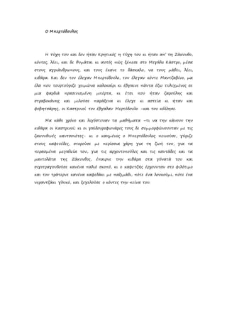 Ο Μπερτόδουλος
Η τύχη του και δεν ήταν Κρητικός˙ η τύχη του κι ήταν απ’ τη Ζάκυνθο,
κόντες, λέει, και δε θυμάται κι αυτός πώς ξέπεσε στο Μεγάλο Κάστρο, μέσα
στους αγριάνθρωπους, και τους έκανε το δάσκαλο, να τους μάθει, λέει,
κιθάρα. Και δεν τον έλεγαν Μπερτόδουλο, τον έλεγαν κόντε Μαντζαβίνο, μα
έλα που τουρτούριζε χειμώνα καλοκαίρι κι έβγαινε πάντα έξω τυλιγμένος σε
μια φαρδιά πρασινισμένη μπέρτα, κι έτσι που ήταν ζαρούλης και
στραβοκάνης και μιλούσε παράξενα κι έλεγε κι αστεία κι ήταν και
φοβητσάρης, οι Καστρινοί τον έβγαλαν Μερτόδουλο –και του κόλλησε.
Μα κάθε χρόνο και λιγόστευαν τα μαθήματα –τι να την κάνουν την
κιθάρα οι Καστρινοί; κι οι γαϊδουροφωνάρες τους δε συμμορφώνουνταν με τις
ζακυνθινές καντσονέτες- κι ο καημένος ο Μπερτόδουλος πεινούσε, γύριζε
στους καφενέδες, στορούσε με περίσσια χάρη για τη ζωή του, για τα
περασμένα μεγαλεία του, για τις αρχοντοπούλες και τις καντάδες και τα
μαντολάτα της Ζάκυνθος, έπαιρνε την κιθάρα στα γόνατά του και
σιγοτραγουδούσε κανένα παλιό σκοπό, κι ο καφετζής έρχουνταν στο φιλότιμο
και τον τράτερνε κανένα καφεδάκι με παξιμάδι, πότε ένα λουκούμι, πότε ένα
νεραντζάκι γλυκό, και ξεγελούσε ο κόντες την πείνα του.
 