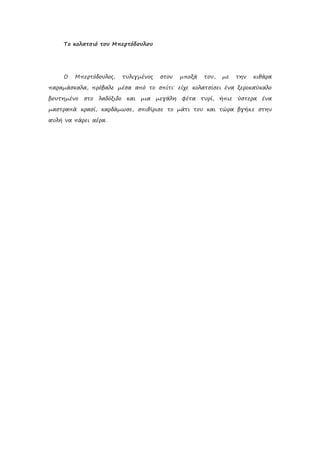 Το κολατσιό του Μπερτόδουλου
Ο Μπερτόδουλος, τυλιγμένος στον μποξά του, με την κιθάρα
παραμάσκαλα, πρόβαλε μέσα από το σπίτι˙ είχε κολατσίσει ένα ξεροκαύκαλο
βουτημένο στο λαδόξιδο και μια μεγάλη φέτα τυρί, ήπιε ύστερα ένα
μαστραπά κρασί, καρδάμωσε, σπιθίρισε το μάτι του και τώρα βγήκε στην
αυλή να πάρει αέρα.
 