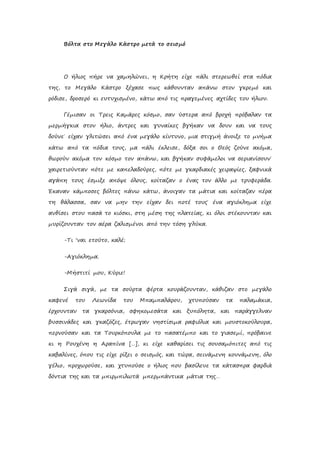 Βόλτα στο Μεγάλο Κάστρο μετά το σεισμό
Ο ήλιος πήρε να χαμηλώνει, η Κρήτη είχε πάλι στερεωθεί στα πόδια
της, το Μεγάλο Κάστρο ξέχασε πως κάθουνταν απάνω στον γκρεμό και
ρόδισε, δροσερό κι ευτυχισμένο, κάτω από τις πραγεμένες αχτίδες του ήλιου.
Γέμισαν οι Τρεις Καμάρες κόσμο, σαν ύστερα από βροχή πρόβαλαν τα
μερμήγκια στον ήλιο, άντρες και γυναίκες βγήκαν να δουν και να τους
δούνε˙ είχαν γλιτώσει από ένα μεγάλο κίντυνο, μια στιγμή άνοιξε το μνήμα
κάτω από τα πόδια τους, μα πάλι έκλεισε, δόξα σοι ο Θεός ζούνε ακόμα,
θωρούν ακόμα τον κόσμο τον απάνω, και βγήκαν συφάμελοι να σεριανίσουν˙
χαιρετιούνταν πότε με καπελαδούρες, πότε με γκαρδιακές χειραψίες, ξαφνικά
αγάπη τους έσμιξε απόψε όλους, κοίταζαν ο ένας τον άλλο με τρυφεράδα.
Έκαναν κάμποσες βόλτες πάνω κάτω, άνοιγαν τα μάτια και κοίταζαν πέρα
τη θάλασσα, σαν να μην την είχαν δει ποτέ τους˙ ένα αγιόκλημα είχε
ανθίσει στου πασά το κιόσκι, στη μέση της πλατείας, κι όλοι στέκουνταν και
μυρίζουνταν τον αέρα ζαλισμένοι από την τόση γλύκα.
-Τι ‘ναι ετούτο, καλέ;
-Αγιόκλημα.
-Μήστιτί μου, Κύριε!
Σιγά σιγά, με τα σούρτα φέρτα κουράζουνταν, κάθιζαν στο μεγάλο
καφενέ του Λεωνίδα του Μπαμπαλάρου, χτυπούσαν τα παλαμάκια,
έρχουνταν τα γκαρσόνια, σφηκομεσάτα και ξυπόλητα, και παράγγελναν
βυσσινάδες και γκαζόζες, έτρωγαν νηστίσιμα ραφιόλια και μουστοκούλουρα,
περνούσαν και τα Τουρκόπουλα με το πασατέμπο και το γιασεμί, πρόβαινε
κι η Ρουχένη η Αραπίνα […], κι είχε καθαρίσει τις σουσαμόπιτες από τις
καβαλίνες, όπου τις είχε ρίξει ο σεισμός, και τώρα, σεινάμενη κουνάμενη, όλο
γέλιο, προχωρούσε, και χτυπούσε ο ήλιος που βασίλευε τα κάτασπρα φαρδιά
δόντια της και τα μπιρμπιλωτά μπερμπάντικα μάτια της…
 