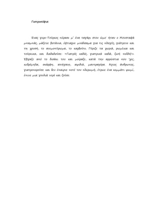 Γιατροσόφια
Ένας γερο-Τούρκος πέρασε μ’ ένα ταγάρι στον ώμο˙ ήταν ο Μουσταφά
μπαμπάς, μάζευε βοτάνια, έφτιαχνε μπάλσαμα για τις πληγές, γιάτρευε και
τη χρυσή, το ανεμοπύρωμα, το καρβούνι. Γύριζε τα χωριά, ρωμέικα και
τούρκικα, και διαλαλούσε: «Γιατρός καλός, γιατρικά καλά, ζωή πολλή!».
Έβγαζε από το δισάκι του και μοίραζε, κατά την αρρώστια που ‘χες,
κεδρόμηλα, σκάρφη, απήγανο, αψιθιά, μαντραγόρα. Άγιος άνθρωπος,
γιατροπορούσε και δεν έπαιρνε ποτέ του πλερωμή, έτρωε ένα κομμάτι ψωμί,
έπινε μια γουλιά νερό και ζούσε.
 