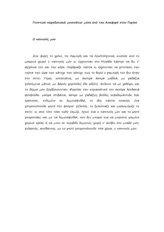 Γευστικά παραδοσιακά μονοπάτια μέσα από την Αναφορά στον Γκρέκο
Ο παππούς μου
Δυο φορές το χρόνο, τη Λαμπρή και τα Χριστούγεννα, κινούσε από το
μακρινό χωριό ο παππούς μου κι έρχουνταν στο Μεγάλο Κάστρο να δει τ’
αγγόνια του και την κόρη. Λογάριαζε πάντα κι έρχουνταν να χτυπήσει την
πόρτα την ώρα που κάτεχε που κάτεχε πως το θεριό ο γαμπρός του δεν ήταν
στο σπίτι. Γέρος, κοτσονάτος, με άκουρα άσπρα μαλλιά, με γαλάζια
γελούμενα μάτια, με βαριές χερούκλες όλο ρόζους˙ άπλωνε να με χαδέψει και
το δέρμα μου ξεγδέρνουνταν. Φορούσε την κυριακάτική του σκούρα λουλακιά
φουφούλα, μαύρα στιβάνια, άσπρο με γαλάζιες βούλες κεφαλομάντιλο. Και
κρατούσε, τυλιμένο σε λεμονόφυλλα, το ίδιο πάντα πεσκέσι: ένα
γουρουνόπουλο ψητό στο φούρνο˙ γελούσε, το ξεσκέπαζε και μοσκομύριζε το
σπίτι˙ κι από τότε τόσο πολύ έσμιξε, έγινε ένα ο παππούς μου και το ψητό
γουρουνάκι και με τα λεμονόφυλλα, που δεν μπορώ πια να μυριστώ ψημένο
χοιρινό κρέας ή να μπω σε περιβόλι λεμονιές, χωρίς ν’ ανέβει στο μυαλό μου,
γελαστός, απέθαντος, με το ψητό γουρουνόπουλο στα χέρια, ο παππούς μου.
 