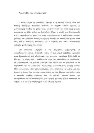 Το μαγαζάκι του κυρ Δημητρού
Ο ήλιος έγερνε να βασιλέψει, έφευγε κι η στερνή ετούτη μέρα του
Μάρτη˙ τσουχτερό βοριαδάκι φυσούσε, το Μεγάλο Κάστρο κρύωνε, οι
μαγαζάτορες έτριβαν τα χέρια τους, καταχτυπούσαν τα πόδια τους, έπιναν
φασκόμηλο κι άλλοι ρούμι, να ζεσταθούν. Πέρα, η κορφή του Στρούμπουλα
ήταν πασπαλισμένη χιόνι, πιο πέρα πυργώνουνταν ο Ψηλορείτης, σκούρος
γαλάζος, και γυάλιζαν άσπρες καταχυτές λουρίδες τα πετρωμένα χιόνια μέσα
στις βαθιές απάνεμες λακκούβες˙ μα ο ουρανός από πάνω στραφτάλιζε
καθαρός, γυαλιστερός σαν ατσάλι.
Στο αντικρινό μαγαζάκι ο κυρ Δημητρός, μαχμουρλής, με
σακουλιασμένα μάτια, διπλοπόδι επάνω σ’ ένα στενό σοφαδάκι, κρατούσε
μιαν ξεμυγιάστρα από αλογότριχα, την κουνούσε τεμπέλικα δεξά ζερβά κι
έδιωχνε τις μύγες από τ’ αραδιασμένα γύρα του σακουλάκια τα γαρούφαλα,
τα μοσκοκάρυδα, τη χιώτικη μαστίχα, την κανέλα και τα γυαλάκια με το
δαφνόλαδο και το μυρτόλαδο. Κιτρινιάρης, φλασκιασμένος, άκεφος πάντα.
Πότε ξύνουνταν, πότε χασμουριούνταν, πότε σφαλνούσε τα μάτια και τον
έπαιρνε ο ύπνος. Δεν τον είχε πάρει ακόμα, και του φάνηκε πως από αντίκρα
ο καπετάν Μιχάλης στράφηκε και τον κοίταξε˙ σήκωσε λοιπόν την
ξεμυγιάστρα να τον καλησπερίσει, μα ο βαρύς γείτονας γύρισε καταπέρα το
κεφάλι, κι ο κυρ Δημητρός άρχισε πάλι να χασμουριέται.
 