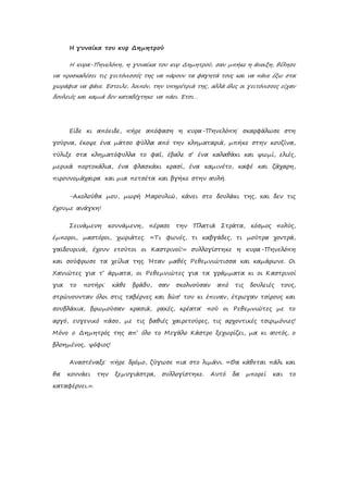 Η γυναίκα του κυρ Δημητρού
Η κυρα-Πηνελόπη, η γυναίκα του κυρ Δημητρού, σαν μπήκε η άνοιξη, θέλησε
να προσκαλέσει τις γειτόνισσές της να πάρουν τα φαγητά τους και να πάνε έξω στα
χωράφια να φάνε. Έστειλε, λοιπόν, την υπηρέτριά της, αλλά όλες οι γειτόνισσες είχαν
δουλειές και καμιά δεν καταδέχτηκε να πάει. Έτσι…
Είδε κι απόειδε, πήρε απόφαση η κυρα-Πηνελόπη˙ σκαρφάλωσε στη
γούρνα, έκοψε ένα μάτσο φύλλα από την κληματαριά, μπήκε στην κουζίνα,
τύλιξε στα κληματόφυλλα το φαΐ, έβαλε σ’ ένα καλαθάκι και ψωμί, ελιές,
μερικά πορτοκάλια, ένα φλασκάκι κρασί, ένα καμινέτο, καφέ και ζάχαρη,
πιρουνομάχαιρα και μια πετσέτα και βγήκε στην αυλή.
-Ακολούθα μου, μωρή Μαρουλιώ, κάνει στο δουλάκι της, και δεν τις
έχουμε ανάγκη!
Σεινάμενη κουνάμενη, πέρασε την Πλατιά Στράτα, κόσμος πολύς,
έμποροι, μαστόροι, χωριάτες. «Τι φωνές, τι καβγάδες, τι μούτρα χοντρά,
γαϊδουρινά, έχουν ετούτοι οι Καστρινοί!» συλλογίστηκε η κυρα-Πηνελόπη
και σούφρωσε τα χείλια της. Ήταν μαθές Ρεθεμνιώτισσα και καμάρωνε. Οι
Χανιώτες για τ’ άρματα, οι Ρεθεμνιώτες για τα γράμματα κι οι Καστρινοί
για το ποτήρι˙ κάθε βράδυ, σαν σκολνούσαν από τις δουλειές τους,
στρώνουνταν όλοι στις ταβέρνες και δώσ’ του κι έπιναν, έτρωγαν τσίρους και
σουβλάκια, βρωμούσαν κρασιά, ρακές, κρέατα˙ πού οι Ρεθεμνιώτες με το
αργό, ευγενικό πάσο, με τις βαθιές χαιρετούρες, τις αρχοντικές τσιριμόνιες!
Μόνο ο Δημητρός της απ’ όλο το Μεγάλο Κάστρο ξεχωρίζει, μα κι αυτός, ο
βλοημένος, ψόφιος!
Αναστέναξε˙ πήρε δρόμο, ζύγωσε πια στο λιμάνι. «Θα κάθεται πάλι και
θα κουνάει την ξεμυγιάστρα, συλλογίστηκε. Αυτό δα μπορεί και το
καταφέρνει.».
 