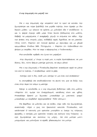 Ο κυρ Δημητρός στο μαγαζί του
Μα ο κυρ Δημητρός είχε κουραστεί από το πρωί να κουνάει την
ξεμυγιάστρα και τώρα ξεφύλλιζε ένα μεγάλο τεφτέρι, όπου έγραφε με δυο
λογιών μελάνι –με κόκκινο τα κρέατα, με μελιτζανί όλα τ’ αποδέλοιπα- τι
και τι φαγιά έτρωγε κάθε μέρα. Ήταν λοιπόν βυθισμένος στη μελέτη,
διάβαζε τα μαγερέματα, τ’ αναχάραζε, γέμιζε το στόματα του σάλιο… Είχε
πια φτάσει στις στερνές μέρες, συλλάβιζε αργά, λιχούδικα, σα να μασούσε:
«Έτος 1889, Μαρτίου 20: Κουκιά φρέσκα με αγκινάρες και με χλωρά
κρεμμυδάκια. Μπόλικο λάδι. Πετυχεμένο. – Μαρτίου 21: Κολοκυθάκια στο
φούρνο με σκορδάκι. Μου τα ‘καψε ο αφορεσμένος ο Τουλουπανάς.»
Μια κοπελούδα πρόβαλε στο έμπα του μαγαζιού:
-Κυρ Δημητρό, μ’ έπεψε η κυρά μου, η κυρία Χριστοφάκαινα, να μου
δώσεις, λέει, πέντε δράμια μαστίχα χιώτικη, να κάμει γλυκό.
Μα ο κυρ Δημητρός ο Πιτσόκωλος βαριόταν˙ ανασήκωσε αργά τα μάτια
του από το τεφτέρι, τ’ αποβασίλεψε κατά το ράφι:
-Κατέχω εγώ τι θες, παιδί μου, κατέχω το˙ μα είναι εκεί απάααανω!
Κι αποτράβηξε όσο αποδυνάζουνταν τη φωνή του, για να δείξει πως
είναι στην άκρα του κόσμο η μαστίχα.
Έφυγε η κοπελούδα, κι ο κυρ Δημητρός βυθίστηκε πάλι στη μελέτη:
«Μαρτίου 25, ημέρα του Ευαγγελισμού, κατάλυσις οίνου και ιχθύος.
Μπακαλιάρο βραστό με λεμονάκι˙ μπακαλιάρο με μαϊντανό, γιαχνί˙
μπακαλιάρο με σκορδαλιά˙ αγγουροσαλάτα˙ Πολύ νόστιμο.»
Μα βαρέθηκε να μελετάει και να σκύβει, πήρε πάλι την ξεμυγιάστρα,
αναστέναξε: «Εγώ ο γιος του ξακουστού καπετάν Πιτσόκωλου, πού
κατάντησα! Ο παππούς μου κρατούσε μπουρλότο κι έκαιγε τις τούρκικες
φρεγάδες, ο πατέρας μου κρατούσε τουφέκι και σκότωνε τους Τούρκους˙ κι
εγώ ξεμυγιάστρα και σκοτώνω τις μύγες… Να στα μούτρα μου!»
μουρμούρισε και μούντζωσε το αγαθό, φλασκιασμένο του μούτρο.
 