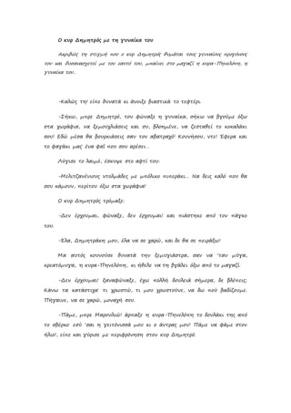 Ο κυρ Δημητρός με τη γυναίκα του
Ακριβώς τη στιγμή που ο κυρ Δημητρός θυμάται τους γενναίους προγόνους
του και δυσανασχετεί με τον εαυτό του, μπαίνει στο μαγαζί η κυρα-Πηνελόπη, η
γυναίκα του…
-Καλώς τη! είπε δυνατά κι άνοιξε βιαστικά το τεφτέρι.
-Σήκω, μπρε Δημητρό, του φώναξε η γυναίκα, σήκω να βγούμε όξω
στα χωράφια, να ξεμουχλιάσεις και συ, βλοημένε, να ζεσταθεί το κοκαλάκι
σου! Εδώ μέσα θα βουρκιάσεις σαν τον αβατραχό! Κουνήσου, ντε! Έφερα και
το φαγάκι μας˙ ένα φαΐ που σου αρέσει…
Λύγισε το λαιμό, έσκυψε στο αφτί του:
-Μελιτζανένιους ντολμάδες με μπόλικο πιπεράκι… Να δεις καλό που θα
σου κάμουν, περίτου όξω στα χωράφια!
Ο κυρ Δημητρός τρόμαξε:
-Δεν έρχουμαι, φώναξε, δεν έρχουμαι! και πιάστηκε από τον πάγκο
του.
-Έλα, Δημητράκη μου, έλα να σε χαρώ, και δε θα σε πειράξω!
Μα αυτός κουνούσε δυνατά την ξεμυγιάστρα, σαν να ‘ταν μύγα,
κρεατόμυγα, η κυρα-Πηνελόπη, κι ήθελε να τη βγάλει όξω από το μαγαζί.
-Δεν έρχουμαι! ξαναφώναξε, έχω πολλή δουλειά σήμερα, δε βλέπεις;
Κάνω τα κατάστιχα˙ τι χρωστώ, τι μου χρωστούνε, να δω πού βαδίζουμε.
Πήγαινε, να σε χαρώ, μοναχή σου.
-Πάμε, μπρε Μαρουλιώ! άρπαξε η κυρα-Πηνελόπη το δουλάκι της από
το σβέρκο˙ εσύ ‘σαι η γειτόνισσά μου κι ο άντρας μου! Πάμε να φάμε στον
ήλιο!, είπε και γύρισε με περιφρόνηση στον κυρ Δημητρό.
 