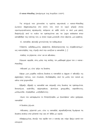 Ο παπα-Μανόλης (απόγευμα 1ης Απριλίου 1889)
Τη στιγμή που χτυπούσε η πρώτη καμπανιά, ο παπα-Μανόλης
έμπαινε λαχανιασμένος στο σπίτι του. Από το πρωί γύριζε στους
πρωτομηνιάτικους αγιασμούς, σούρωνε σε κάθε σπίτι κι από μια ρακή,
διαγούμιζε από το πιάτο τα τραταμέντα και τα ‘ριχνε ανάκατα στην
καταβόθρα της τσέπης του, κι ήταν τώρα μουσκίδι στον ιδρώτα, μα κεφάτος.
-Ε, παπαδιά, φώναξε χτυπώντας τα παλαμάκια.
Γελαστή, καλοθρεμμένη, φαφούτα, βολοσούρνοντας τις στραβοπατημέ-
νες παντούφλες της, έτρεξε από την κουζίνα η παπαδιά. […]
-Καλώς το γέροντα, είπε˙ να σε αδειάσω;
Σήκωσε αψηλά, στη μέση της αυλής, τα μαλλιαρά χέρια του ο παπα-
Μανόλης:
-Άδειασέ με, είπε˙ φέρε τη λεκάνη.
Έφερε μια μεγάλη πήλινη λεκάνη η παπαδιά κι άρχισε ν’ αδειάζει τις
αχόρταγες τσέπες, που έπιαναν, διπλόφαρδες, από τη μέση του παπά ως
κάτω στα γυροπόδια.
Έβγαζε, έβγαζε η παπαδιά και σώριαζε στη λεκάνη τα τραταμέντα,
λουκούμια, κεφτέδες, αγγουράκια, φιστίκια, χουρμάδες, καρυδόπιτες,
μούσμουλα, στραγάλια, μυζηθρόπιτες…
-Άκου τον καταραμένο το Μούρτζουφλο, με ξεκούφανε˙ κάνε γρήγορα,
παπαδιά!
Η λεκάνη γέμισε.
-Άδειασες, γέροντά μου, είπε η παπαδιά, αγκαλιάζοντας λιμάρικα τη
λεκάνη απάνω στα γόνατά της˙ και στ’ άλλα με υγεία.
Αλαφρωμένος, άνοιξε την αρίδα του ο παπάς και πήρε δρόμο κατά τον
εσπερινό.
 