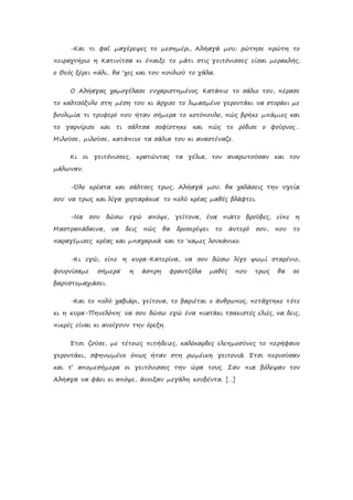 -Και τι φαΐ μαγέρεψες το μεσημέρι, Αλήαγά μου; ρώτησε πρώτη το
πειραχτήριο η Κατινίτσα κι έπαιξε το μάτι στις γειτόνισσες˙ είσαι μερακλής,
ο Θεός ξέρει πάλι, θα ‘χες και του πουλιού το γάλα.
Ο Αλήαγας χαμογέλασε ευχαριστημένος. Κατάπιε το σάλιο του, πέρασε
το καλτσόξυλο στη μέση του κι άρχισε το λιμασμένο γεροντάκι να στοράει με
βουλιμία τι τρυφερό που ήταν σήμερα το κοτόπουλο, πώς βρήκε μπάμιες και
το γαρνίρισε και τι σάλτσα σοφίστηκε και πώς το ρόδισε ο φούρνος…
Μιλούσε, μιλούσε, κατάπινε τα σάλια του κι αναστέναζε.
Κι οι γειτόνισσες, κρατώντας τα γέλια, τον αναρωτούσαν και τον
μάλωναν.
-Όλο κρέατα και σάλτσες τρως, Αλήαγά μου; θα χαλάσεις την υγεία
σου˙ να τρως και λίγα χορταράκια˙ το πολύ κρέας μαθές βλάφτει.
-Να σου δώσω εγώ απόψε, γείτονα, ένα πιάτο βρούβες, είπε η
Μαστραπάδαινα, να δεις πώς θα δροσερέψει το άντερό σου, που το
παραγέμισες κρέας και μπαχαρικά και το ‘καμες λουκάνικο.
-Κι εγώ, είπε η κυρα-Κατερίνα, να σου δώσω λίγο ψωμί σταρένιο,
φουρνίσαμε σήμερα˙ η άσπρη φραντζόλα μαθές που τρως θα σε
βαρυστομαχιάσει.
-Και το πολύ χαβιάρι, γείτονα, το βαριέται ο άνθρωπος, πετάχτηκε τότε
κι η κυρα-Πηνελόπη˙ να σου δώσω εγώ ένα πιατάκι τσακιστές ελιές, να δεις,
πικρές είναι κι ανοίγουν την όρεξη.
Έτσι ζούσε, με τέτοιες πιτήδειες, καλόκαρδες ελεημοσύνες το περήφανο
γεροντάκι, σφηνωμένο όπως ήταν στη ρωμέικη γειτονιά. Έτσι περνούσαν
και τ’ απομεσήμερα οι γειτόνισσες την ώρα τους. Σαν πια βόλεψαν τον
Αλήαγα να φάει κι απόψε, άνοιξαν μεγάλη κουβέντα. […]
 