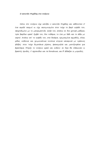 Ο καπετάν Μιχάλης στο υπόγειο
Κάτω στο υπόγειο είχε κατέβει ο καπετάν Μιχάλης και κάθουνταν σ’
ένα αψηλό σκαμνί κι είχε ακουμπισμένο στον τοίχο το βαρύ κεφάλι του,
σφιχτοδεμένο με το μαυρομάντιλο. Δεξά του, απάνω σε δυο χοντρά μαδέρια,
τρία βαρέλια κρασί˙ ζερβά του, δυο πιθάρια, το ένα με λάδι και το άλλο με
καρπό. Απάνω απ’ το κεφάλι του, στα δοκάρια, κρεμασμένα αρμαθιές, σύκα,
ρόδια, κυδώνια και χειμωνιάτικα πεπόνια κίτρινα καναρινιά με πράσινες
φλέβες˙ στον τοίχο δεματάκια ρίγανη, φασκομηλιά και μαντζουράνα για
βραστάρια. Μύριζε το υπόγειο κρασί και κυδώνι˙ σε λίγο θα πλάκωναν οι
βραστές όρνιθες, τ’ αχταπόδια και τα λουκάνικα, και θ’ άλλαζαν οι μυρωδιές.
 