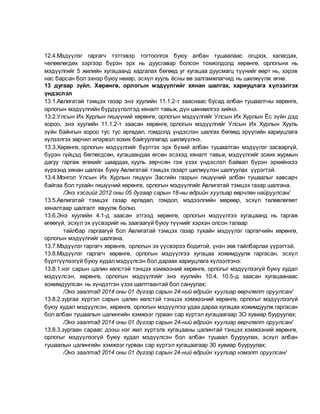 12.4.Мэдүүлэг гаргагч тэтгэвэр тогтоолгох буюу албан тушаалаас огцрох, халагдах,
чөлөөлөгдөх зэргээр бүрэн эрх нь дуусгавар болсон тохиолдолд хөрөнгө, орлогынх нь
мэдүүлгийг 5 жилийн хугацаанд хадгалах бөгөөд уг хугацаа дуусмагц түүнийг өөрт нь, хэрэв
нас барсан бол эхнэр буюу нөхөр, эсхүл хууль ёсны өв залгамжлагчид нь шилжүүлж өгнө.
13 дугаар зүйл. Хөрөнгө, орлогын мэдүүлгийг хянан шалгах, хариуцлага хүлээлгэх
үндэслэл
13.1.Авлигатай тэмцэх газар энэ хуулийн 11.1.2-т зааснаас бусад албан тушаалтны хөрөнгө,
орлогын мэдүүлгийн бүрдүүлэлтэд хяналт тавьж, дүн шинжилгээ хийнэ.
13.2.Улсын Их Хурлын гишүүний хөрөнгө, орлогын мэдүүлгийг Улсын Их Хурлын Ёс зүйн дэд
хороо, энэ хуулийн 11.1.2-т заасан хөрөнгө, орлогын мэдүүлгийг Улсын Их Хурлын Хууль
зүйн байнгын хороо тус тус өргөдөл, гомдолд үндэслэн шалгах бөгөөд эрүүгийн хариуцлага
хүлээлгэх зөрчил илэрвэл зохих байгууллагад шилжүүлнэ.
13.3.Хөрөнгө, орлогын мэдүүлгийг бүртгэх эрх бүхий албан тушаалтан мэдүүлэг засваргүй,
бүрэн гүйцэд бөглөгдсөн, хугацаандаа өгсөн эсэхэд хяналт тавьж, мэдүүлгийг зохих журмын
дагуу гаргаж өгөхийг шаардах, хууль зөрчсөн гэж үзэх үндэслэл байвал бүрэн эрхийнхээ
хүрээнд хянан шалгах буюу Авлигатай тэмцэх газарт шилжүүлэн шалгуулах үүрэгтэй.
13.4.Монгол Улсын Их Хурлын гишүүн Засгийн газрын гишүүний албан тушаалыг хавсарч
байгаа бол тухайн гишүүний хөрөнгө, орлогын мэдүүлгийг Авлигатай тэмцэх газар шалгана.
/Энэ хэсгийг 2012 оны 05 дугаар сарын 18-ны өдрийн хуулиар өөрчлөн найруулсан/
13.5.Авлигатай тэмцэх газар өргөдөл, гомдол, мэдээллийн мөрөөр, эсхүл төлөвлөгөөт
хяналтаар шалгалт явуулж болно.
13.6.Энэ хуулийн 4.1-д заасан этгээд хөрөнгө, орлогын мэдүүлгээ хугацаанд нь гаргаж
өгөөгүй, эсхүл эх үүсвэрийг нь заагаагүй буюу түүнийг хэрхэн олсон талаар
тайлбар гаргаагүй бол Авлигатай тэмцэх газар тухайн мэдүүлэг гаргагчийн хөрөнгө,
орлогын мэдүүлгийг шалгана.
13.7.Мэдүүлэг гаргагч хөрөнгө, орлогын эх үүсвэрээ бодитой, үнэн зөв тайлбарлах үүрэгтэй.
13.8.Мэдүүлэг гаргагч хөрөнгө, орлогын мэдүүлгээ хугацаа хожимдуулж гаргасан, эсхүл
бүртгүүлээгүй буюу худал мэдүүлсэн бол дараах хариуцлага хүлээлгэнэ:
13.8.1.нэг сарын цалин хөлстэй тэнцэх хэмжээний хөрөнгө, орлогыг мэдүүлээгүй буюу худал
мэдүүлсэн, хөрөнгө, орлогын мэдүүлгийг энэ хуулийн 10.4, 10.5-д заасан хугацаанаас
хожимдуулсан нь хүндэтгэн үзэх шалтгаантай бол сануулах;
/Энэ заалтад 2014 оны 01 дүгээр сарын 24-ний өдрийн хуулиар өөрчлөлт оруулсан/
13.8.2.зургаа хүртэл сарын цалин хөлстэй тэнцэх хэмжээний хөрөнгө, орлогыг мэдүүлээгүй
буюу худал мэдүүлсэн, хөрөнгө, орлогын мэдүүлгээ удаа дараа хугацаа хожимдуулж гаргасан
бол албан тушаалын цалингийн хэмжээг гурван сар хүртэл хугацаагаар 3О хувиар бууруулах;
/Энэ заалтад 2014 оны 01 дүгээр сарын 24-ний өдрийн хуулиар өөрчлөлт оруулсан/
13.8.3.зургаан сараас дээш нэг жил хүртэлх хугацааны цалинтай тэнцэх хэмжээний хөрөнгө,
орлогыг мэдүүлээгүй буюу худал мэдүүлсэн бол албан тушаал бууруулах, эсхүл албан
тушаалын цалингийн хэмжээг гурван сар хүртэл хугацаагаар 30 хувиар бууруулах;
/Энэ заалтад 2014 оны 01 дүгээр сарын 24-ний өдрийн хуулиар нэмэлт оруулсан/
 