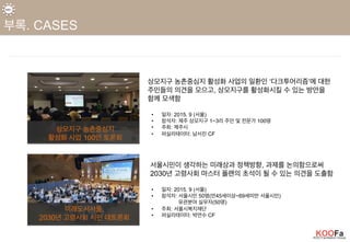 상모지구 농촌중심지 활성화 사업의 일환인 ‘다크투어리즘’에 대한
주민들의 의견을 모으고, 상모지구를 활성화시킬 수 있는 방안을
함께 모색함
•  일자: 2015. 9 (서울)
•  참석자: 제주 상모지구 1~3리 주민 및 전문가 100명
•  주최: 제주시
•  퍼실리테이터: 남서진 CF
상모지구 농촌중심지
활성화 사업 100인 토론회
서울시민이 생각하는 미래상과 정책방향, 과제를 논의함으로써
2030년 고령사회 마스터 플랜의 초석이 될 수 있는 의견을 도출함
•  일자: 2015. 9 (서울)
•  참석자: 서울시민 50명(만45세이상~69세미만 서울시민)
유관분야 실무자(50명)
•  주최: 서울시복지재단
•  퍼실리테이터: 박연수 CF
미래도시서울,
2030년 고령사회 시민 대토론회
 